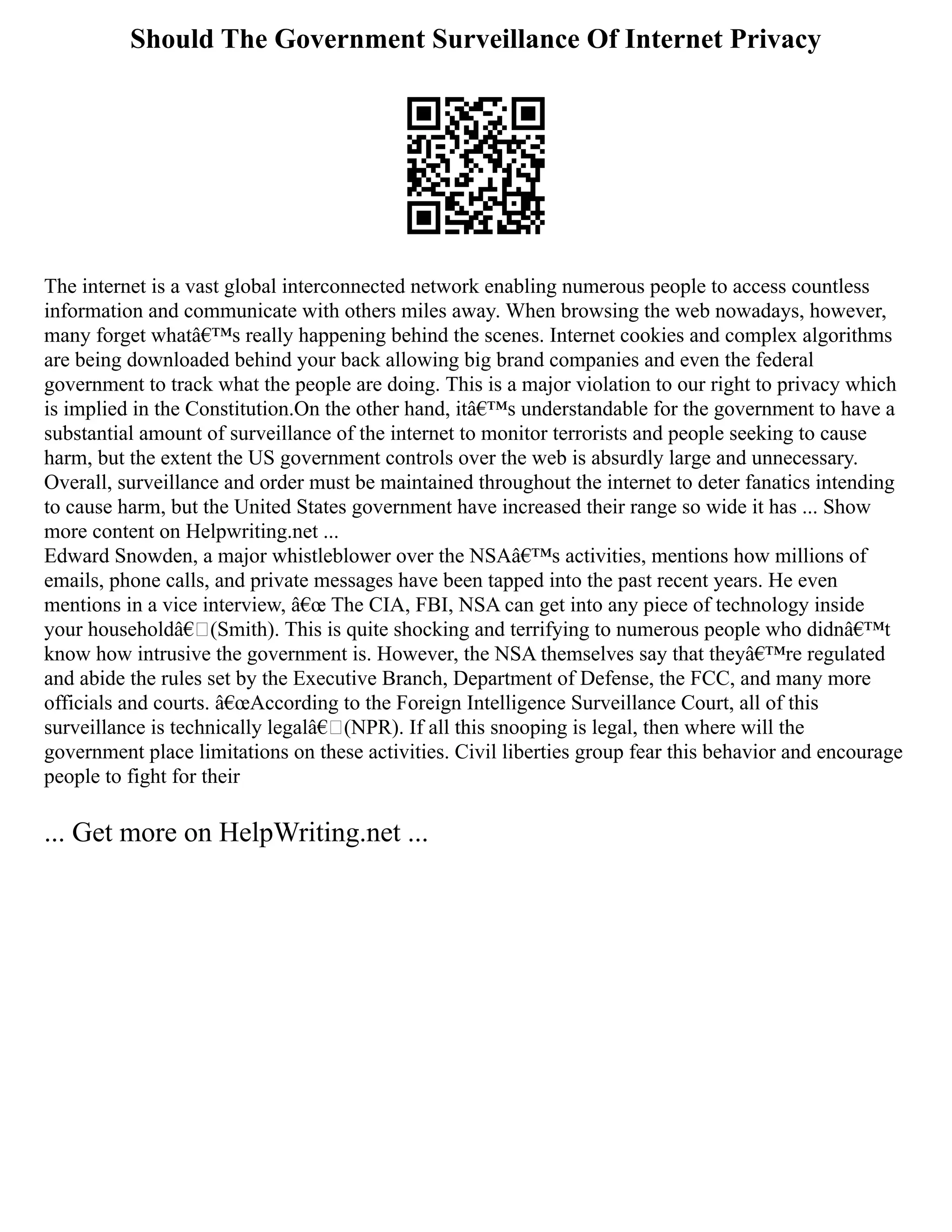 Should The Government Surveillance Of Internet Privacy
The internet is a vast global interconnected network enabling numerous people to access countless
information and communicate with others miles away. When browsing the web nowadays, however,
many forget whatâ€™s really happening behind the scenes. Internet cookies and complex algorithms
are being downloaded behind your back allowing big brand companies and even the federal
government to track what the people are doing. This is a major violation to our right to privacy which
is implied in the Constitution.On the other hand, itâ€™s understandable for the government to have a
substantial amount of surveillance of the internet to monitor terrorists and people seeking to cause
harm, but the extent the US government controls over the web is absurdly large and unnecessary.
Overall, surveillance and order must be maintained throughout the internet to deter fanatics intending
to cause harm, but the United States government have increased their range so wide it has ... Show
more content on Helpwriting.net ...
Edward Snowden, a major whistleblower over the NSAâ€™s activities, mentions how millions of
emails, phone calls, and private messages have been tapped into the past recent years. He even
mentions in a vice interview, â€œ The CIA, FBI, NSA can get into any piece of technology inside
your householdâ€(Smith). This is quite shocking and terrifying to numerous people who didnâ€™t
know how intrusive the government is. However, the NSA themselves say that theyâ€™re regulated
and abide the rules set by the Executive Branch, Department of Defense, the FCC, and many more
officials and courts. â€œAccording to the Foreign Intelligence Surveillance Court, all of this
surveillance is technically legalâ€(NPR). If all this snooping is legal, then where will the
government place limitations on these activities. Civil liberties group fear this behavior and encourage
people to fight for their
... Get more on HelpWriting.net ...
 