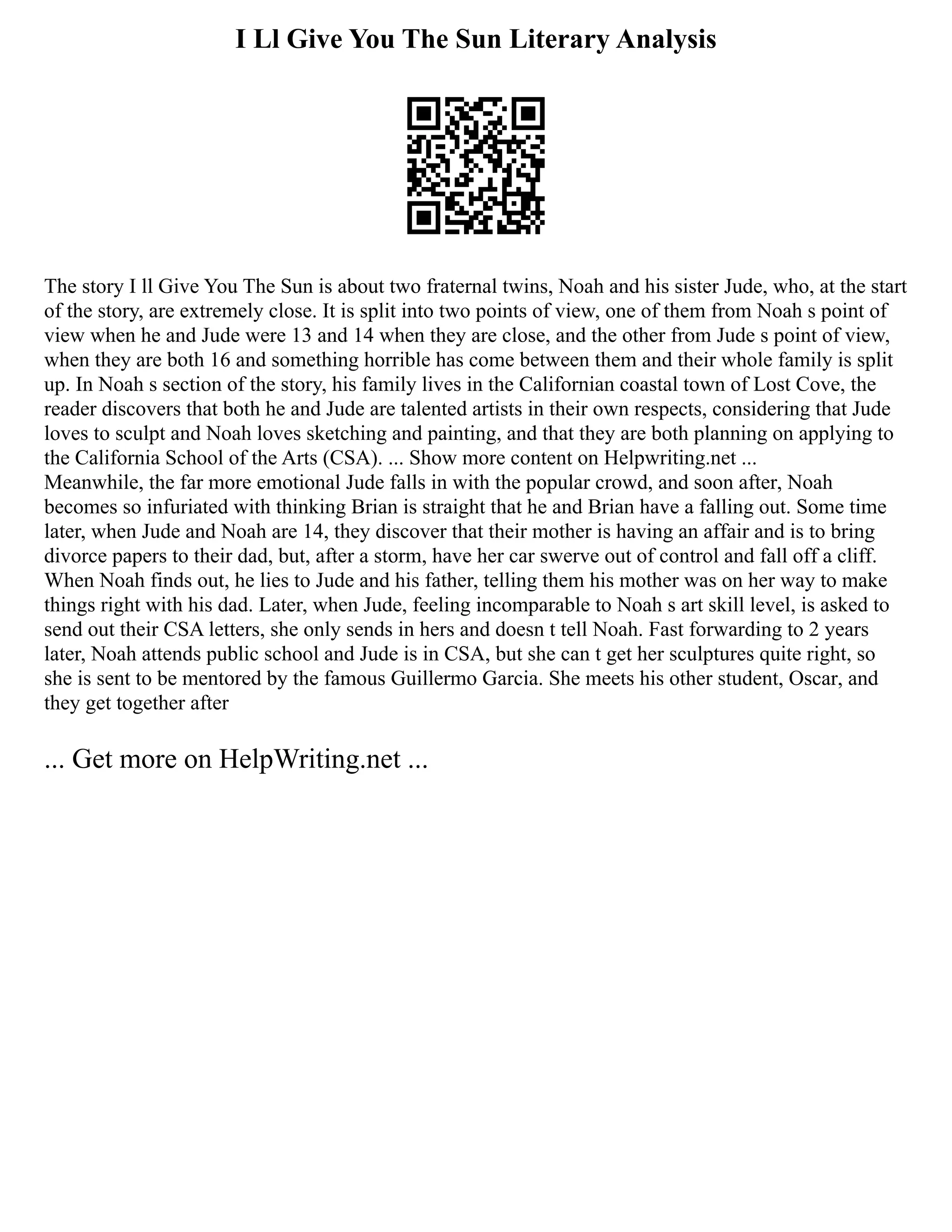 I Ll Give You The Sun Literary Analysis
The story I ll Give You The Sun is about two fraternal twins, Noah and his sister Jude, who, at the start
of the story, are extremely close. It is split into two points of view, one of them from Noah s point of
view when he and Jude were 13 and 14 when they are close, and the other from Jude s point of view,
when they are both 16 and something horrible has come between them and their whole family is split
up. In Noah s section of the story, his family lives in the Californian coastal town of Lost Cove, the
reader discovers that both he and Jude are talented artists in their own respects, considering that Jude
loves to sculpt and Noah loves sketching and painting, and that they are both planning on applying to
the California School of the Arts (CSA). ... Show more content on Helpwriting.net ...
Meanwhile, the far more emotional Jude falls in with the popular crowd, and soon after, Noah
becomes so infuriated with thinking Brian is straight that he and Brian have a falling out. Some time
later, when Jude and Noah are 14, they discover that their mother is having an affair and is to bring
divorce papers to their dad, but, after a storm, have her car swerve out of control and fall off a cliff.
When Noah finds out, he lies to Jude and his father, telling them his mother was on her way to make
things right with his dad. Later, when Jude, feeling incomparable to Noah s art skill level, is asked to
send out their CSA letters, she only sends in hers and doesn t tell Noah. Fast forwarding to 2 years
later, Noah attends public school and Jude is in CSA, but she can t get her sculptures quite right, so
she is sent to be mentored by the famous Guillermo Garcia. She meets his other student, Oscar, and
they get together after
... Get more on HelpWriting.net ...
 