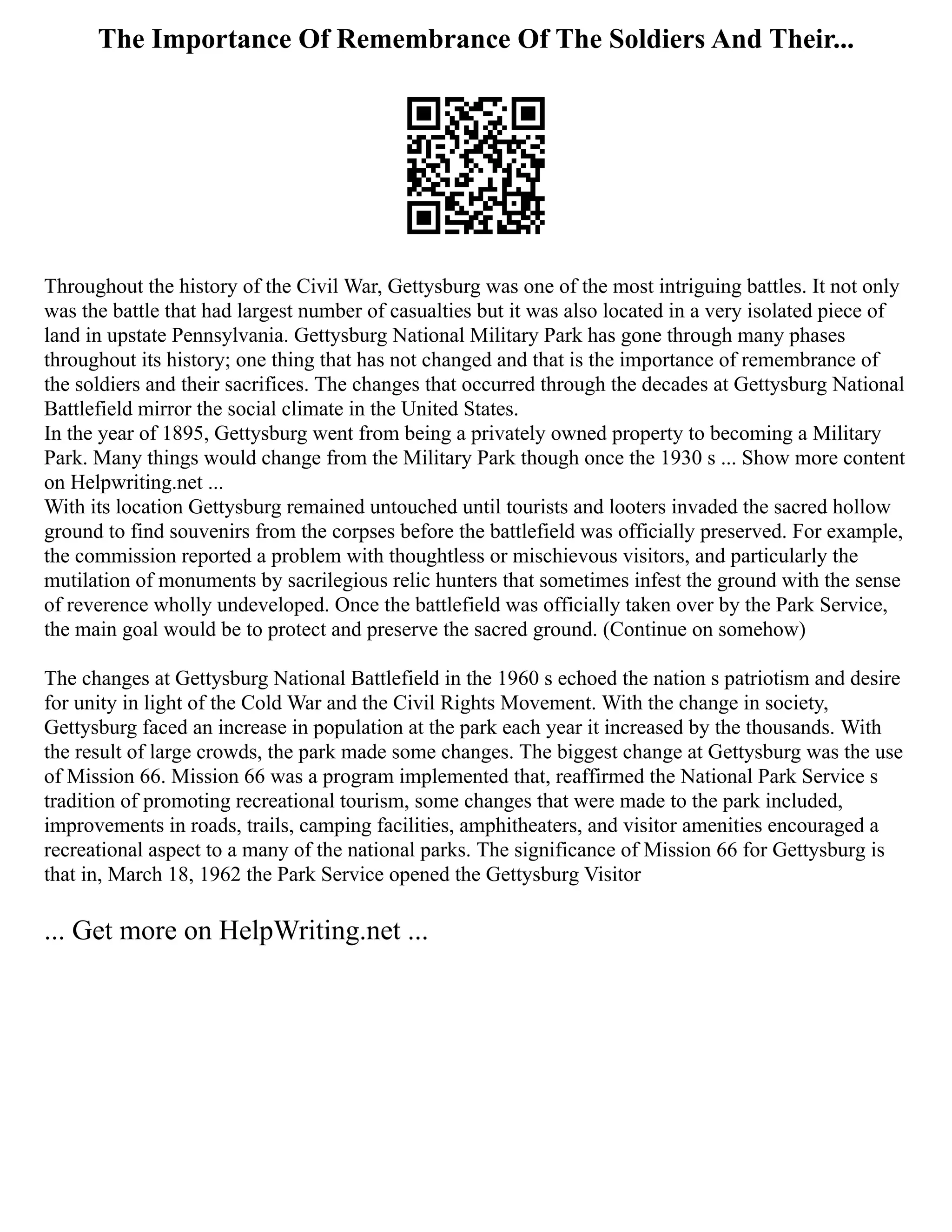 The Importance Of Remembrance Of The Soldiers And Their...
Throughout the history of the Civil War, Gettysburg was one of the most intriguing battles. It not only
was the battle that had largest number of casualties but it was also located in a very isolated piece of
land in upstate Pennsylvania. Gettysburg National Military Park has gone through many phases
throughout its history; one thing that has not changed and that is the importance of remembrance of
the soldiers and their sacrifices. The changes that occurred through the decades at Gettysburg National
Battlefield mirror the social climate in the United States.
In the year of 1895, Gettysburg went from being a privately owned property to becoming a Military
Park. Many things would change from the Military Park though once the 1930 s ... Show more content
on Helpwriting.net ...
With its location Gettysburg remained untouched until tourists and looters invaded the sacred hollow
ground to find souvenirs from the corpses before the battlefield was officially preserved. For example,
the commission reported a problem with thoughtless or mischievous visitors, and particularly the
mutilation of monuments by sacrilegious relic hunters that sometimes infest the ground with the sense
of reverence wholly undeveloped. Once the battlefield was officially taken over by the Park Service,
the main goal would be to protect and preserve the sacred ground. (Continue on somehow)
The changes at Gettysburg National Battlefield in the 1960 s echoed the nation s patriotism and desire
for unity in light of the Cold War and the Civil Rights Movement. With the change in society,
Gettysburg faced an increase in population at the park each year it increased by the thousands. With
the result of large crowds, the park made some changes. The biggest change at Gettysburg was the use
of Mission 66. Mission 66 was a program implemented that, reaffirmed the National Park Service s
tradition of promoting recreational tourism, some changes that were made to the park included,
improvements in roads, trails, camping facilities, amphitheaters, and visitor amenities encouraged a
recreational aspect to a many of the national parks. The significance of Mission 66 for Gettysburg is
that in, March 18, 1962 the Park Service opened the Gettysburg Visitor
... Get more on HelpWriting.net ...
 