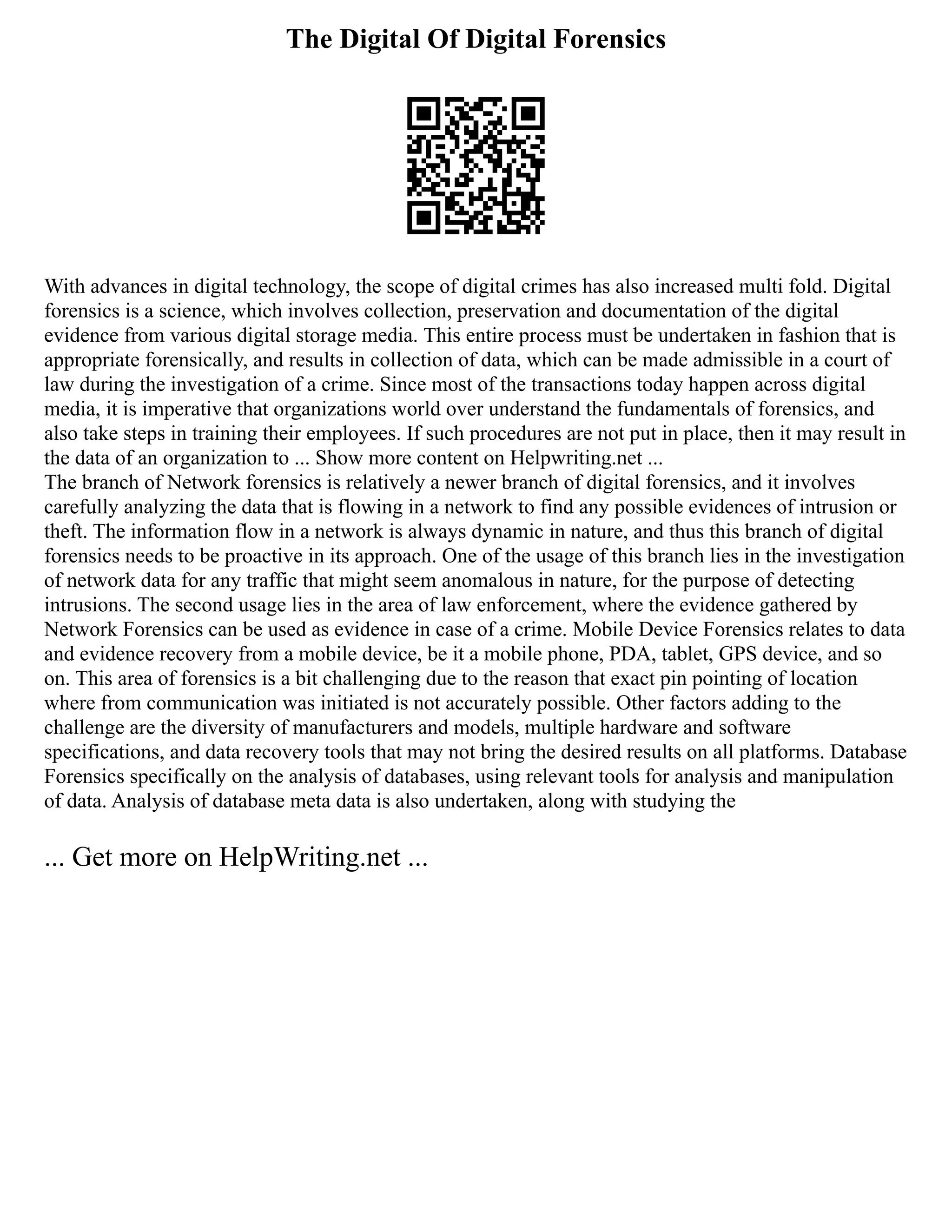 The Digital Of Digital Forensics
With advances in digital technology, the scope of digital crimes has also increased multi fold. Digital
forensics is a science, which involves collection, preservation and documentation of the digital
evidence from various digital storage media. This entire process must be undertaken in fashion that is
appropriate forensically, and results in collection of data, which can be made admissible in a court of
law during the investigation of a crime. Since most of the transactions today happen across digital
media, it is imperative that organizations world over understand the fundamentals of forensics, and
also take steps in training their employees. If such procedures are not put in place, then it may result in
the data of an organization to ... Show more content on Helpwriting.net ...
The branch of Network forensics is relatively a newer branch of digital forensics, and it involves
carefully analyzing the data that is flowing in a network to find any possible evidences of intrusion or
theft. The information flow in a network is always dynamic in nature, and thus this branch of digital
forensics needs to be proactive in its approach. One of the usage of this branch lies in the investigation
of network data for any traffic that might seem anomalous in nature, for the purpose of detecting
intrusions. The second usage lies in the area of law enforcement, where the evidence gathered by
Network Forensics can be used as evidence in case of a crime. Mobile Device Forensics relates to data
and evidence recovery from a mobile device, be it a mobile phone, PDA, tablet, GPS device, and so
on. This area of forensics is a bit challenging due to the reason that exact pin pointing of location
where from communication was initiated is not accurately possible. Other factors adding to the
challenge are the diversity of manufacturers and models, multiple hardware and software
specifications, and data recovery tools that may not bring the desired results on all platforms. Database
Forensics specifically on the analysis of databases, using relevant tools for analysis and manipulation
of data. Analysis of database meta data is also undertaken, along with studying the
... Get more on HelpWriting.net ...
 