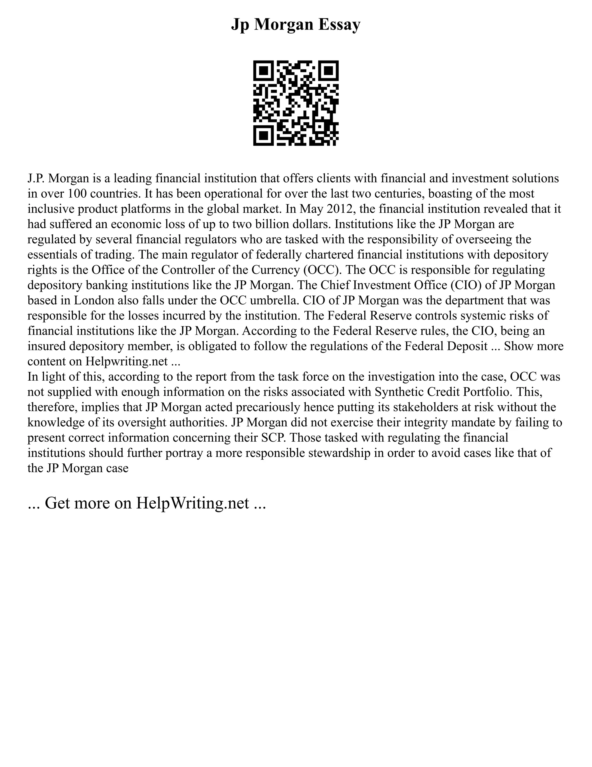 Jp Morgan Essay
J.P. Morgan is a leading financial institution that offers clients with financial and investment solutions
in over 100 countries. It has been operational for over the last two centuries, boasting of the most
inclusive product platforms in the global market. In May 2012, the financial institution revealed that it
had suffered an economic loss of up to two billion dollars. Institutions like the JP Morgan are
regulated by several financial regulators who are tasked with the responsibility of overseeing the
essentials of trading. The main regulator of federally chartered financial institutions with depository
rights is the Office of the Controller of the Currency (OCC). The OCC is responsible for regulating
depository banking institutions like the JP Morgan. The Chief Investment Office (CIO) of JP Morgan
based in London also falls under the OCC umbrella. CIO of JP Morgan was the department that was
responsible for the losses incurred by the institution. The Federal Reserve controls systemic risks of
financial institutions like the JP Morgan. According to the Federal Reserve rules, the CIO, being an
insured depository member, is obligated to follow the regulations of the Federal Deposit ... Show more
content on Helpwriting.net ...
In light of this, according to the report from the task force on the investigation into the case, OCC was
not supplied with enough information on the risks associated with Synthetic Credit Portfolio. This,
therefore, implies that JP Morgan acted precariously hence putting its stakeholders at risk without the
knowledge of its oversight authorities. JP Morgan did not exercise their integrity mandate by failing to
present correct information concerning their SCP. Those tasked with regulating the financial
institutions should further portray a more responsible stewardship in order to avoid cases like that of
the JP Morgan case
... Get more on HelpWriting.net ...
 