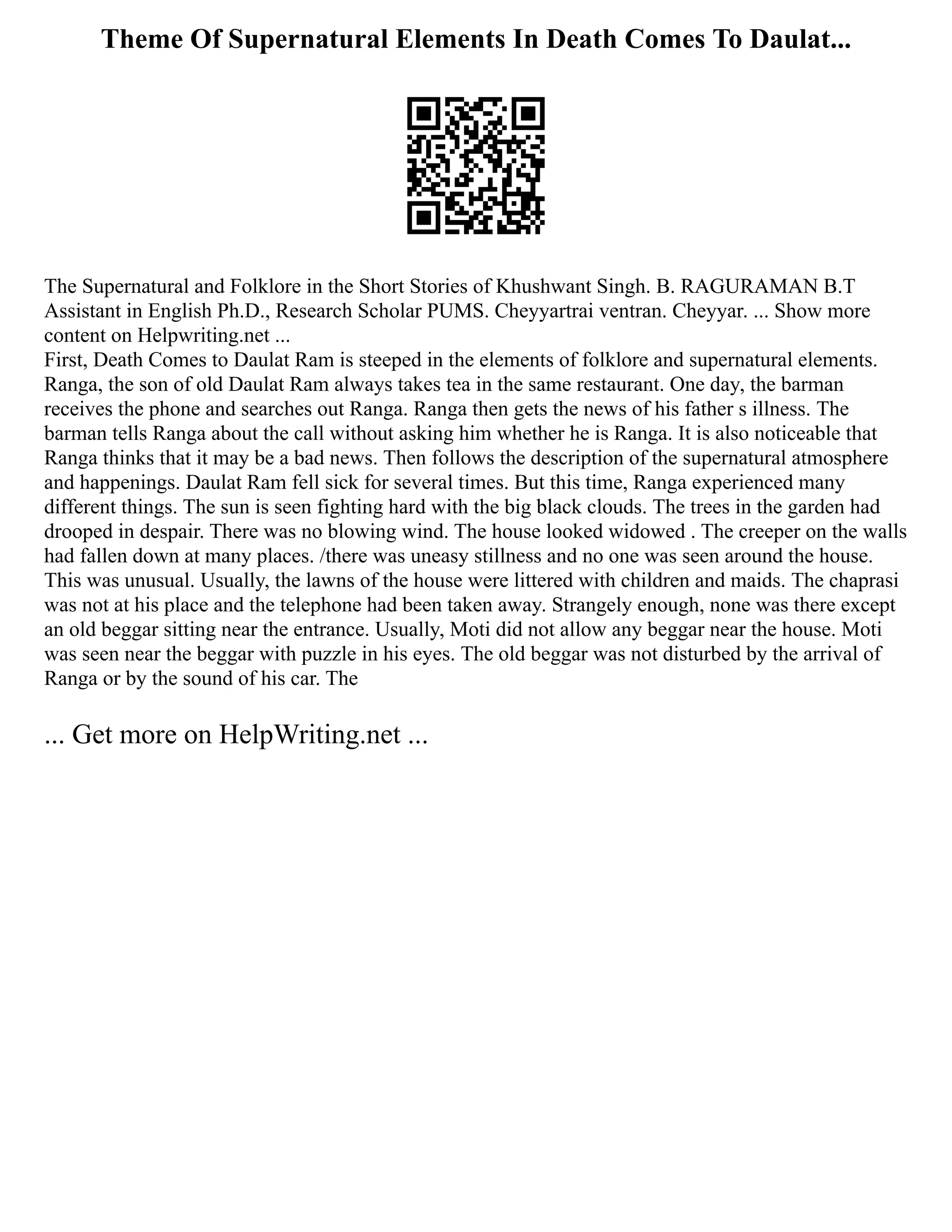 Theme Of Supernatural Elements In Death Comes To Daulat...
The Supernatural and Folklore in the Short Stories of Khushwant Singh. B. RAGURAMAN B.T
Assistant in English Ph.D., Research Scholar PUMS. Cheyyartrai ventran. Cheyyar. ... Show more
content on Helpwriting.net ...
First, Death Comes to Daulat Ram is steeped in the elements of folklore and supernatural elements.
Ranga, the son of old Daulat Ram always takes tea in the same restaurant. One day, the barman
receives the phone and searches out Ranga. Ranga then gets the news of his father s illness. The
barman tells Ranga about the call without asking him whether he is Ranga. It is also noticeable that
Ranga thinks that it may be a bad news. Then follows the description of the supernatural atmosphere
and happenings. Daulat Ram fell sick for several times. But this time, Ranga experienced many
different things. The sun is seen fighting hard with the big black clouds. The trees in the garden had
drooped in despair. There was no blowing wind. The house looked widowed . The creeper on the walls
had fallen down at many places. /there was uneasy stillness and no one was seen around the house.
This was unusual. Usually, the lawns of the house were littered with children and maids. The chaprasi
was not at his place and the telephone had been taken away. Strangely enough, none was there except
an old beggar sitting near the entrance. Usually, Moti did not allow any beggar near the house. Moti
was seen near the beggar with puzzle in his eyes. The old beggar was not disturbed by the arrival of
Ranga or by the sound of his car. The
... Get more on HelpWriting.net ...
 