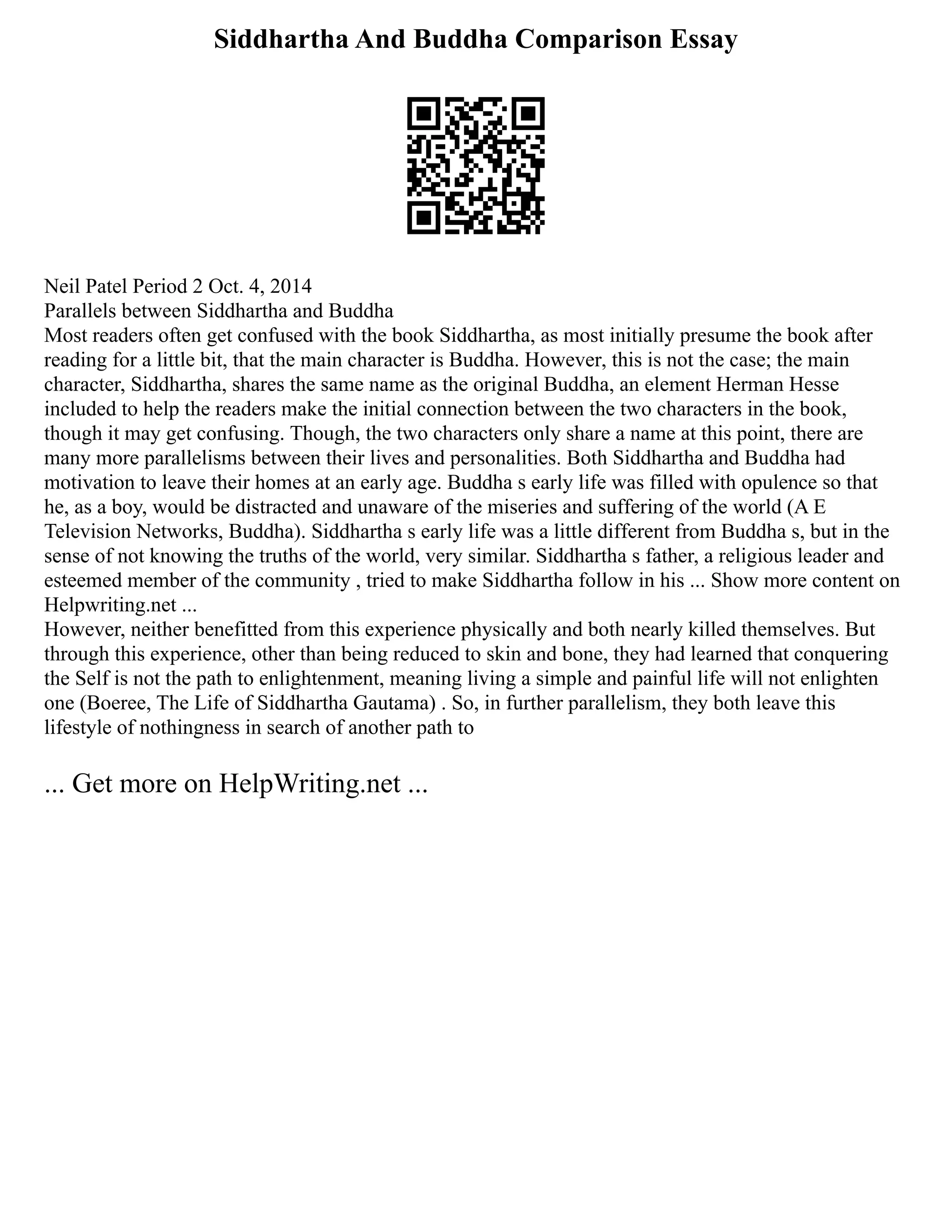 Siddhartha And Buddha Comparison Essay
Neil Patel Period 2 Oct. 4, 2014
Parallels between Siddhartha and Buddha
Most readers often get confused with the book Siddhartha, as most initially presume the book after
reading for a little bit, that the main character is Buddha. However, this is not the case; the main
character, Siddhartha, shares the same name as the original Buddha, an element Herman Hesse
included to help the readers make the initial connection between the two characters in the book,
though it may get confusing. Though, the two characters only share a name at this point, there are
many more parallelisms between their lives and personalities. Both Siddhartha and Buddha had
motivation to leave their homes at an early age. Buddha s early life was filled with opulence so that
he, as a boy, would be distracted and unaware of the miseries and suffering of the world (A E
Television Networks, Buddha). Siddhartha s early life was a little different from Buddha s, but in the
sense of not knowing the truths of the world, very similar. Siddhartha s father, a religious leader and
esteemed member of the community , tried to make Siddhartha follow in his ... Show more content on
Helpwriting.net ...
However, neither benefitted from this experience physically and both nearly killed themselves. But
through this experience, other than being reduced to skin and bone, they had learned that conquering
the Self is not the path to enlightenment, meaning living a simple and painful life will not enlighten
one (Boeree, The Life of Siddhartha Gautama) . So, in further parallelism, they both leave this
lifestyle of nothingness in search of another path to
... Get more on HelpWriting.net ...
 