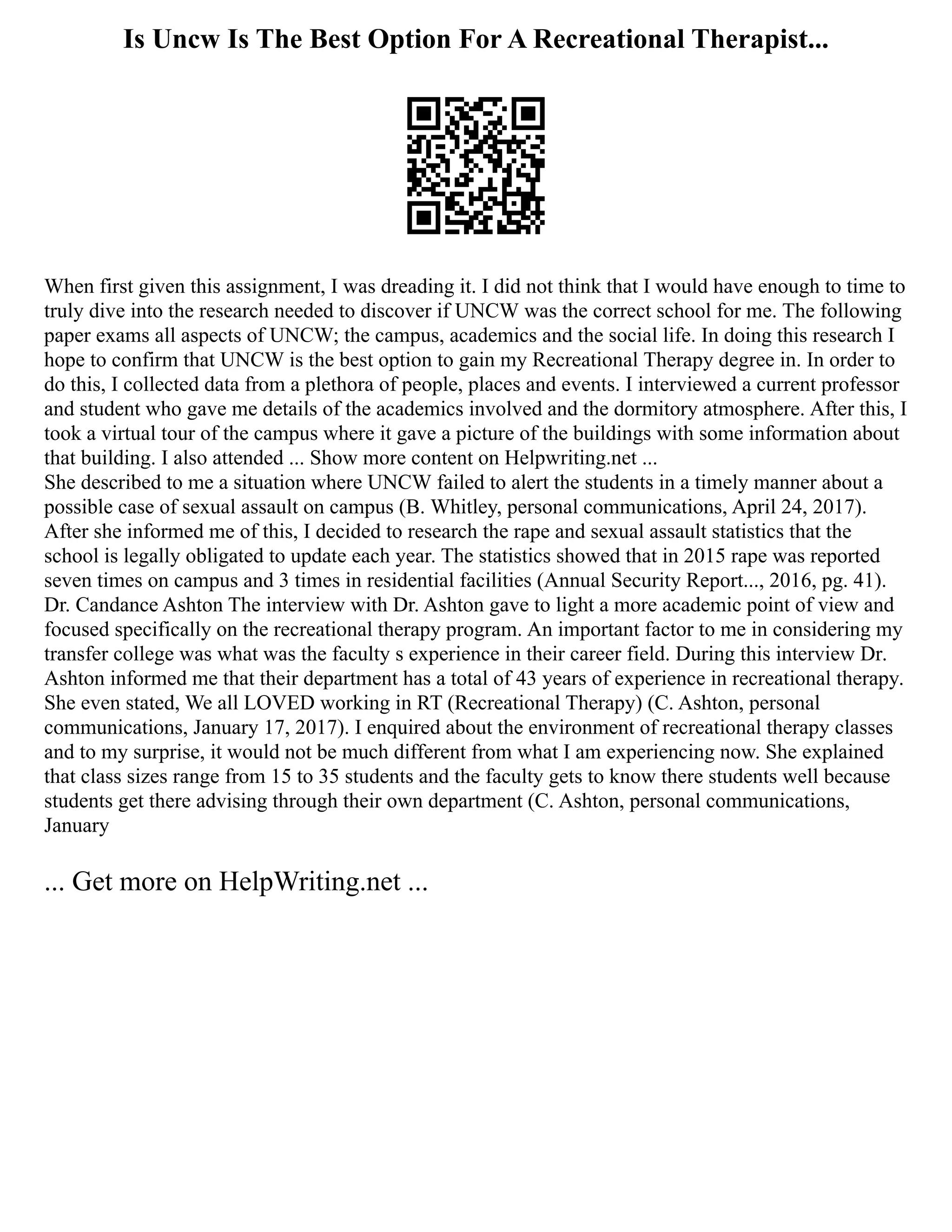 Is Uncw Is The Best Option For A Recreational Therapist...
When first given this assignment, I was dreading it. I did not think that I would have enough to time to
truly dive into the research needed to discover if UNCW was the correct school for me. The following
paper exams all aspects of UNCW; the campus, academics and the social life. In doing this research I
hope to confirm that UNCW is the best option to gain my Recreational Therapy degree in. In order to
do this, I collected data from a plethora of people, places and events. I interviewed a current professor
and student who gave me details of the academics involved and the dormitory atmosphere. After this, I
took a virtual tour of the campus where it gave a picture of the buildings with some information about
that building. I also attended ... Show more content on Helpwriting.net ...
She described to me a situation where UNCW failed to alert the students in a timely manner about a
possible case of sexual assault on campus (B. Whitley, personal communications, April 24, 2017).
After she informed me of this, I decided to research the rape and sexual assault statistics that the
school is legally obligated to update each year. The statistics showed that in 2015 rape was reported
seven times on campus and 3 times in residential facilities (Annual Security Report..., 2016, pg. 41).
Dr. Candance Ashton The interview with Dr. Ashton gave to light a more academic point of view and
focused specifically on the recreational therapy program. An important factor to me in considering my
transfer college was what was the faculty s experience in their career field. During this interview Dr.
Ashton informed me that their department has a total of 43 years of experience in recreational therapy.
She even stated, We all LOVED working in RT (Recreational Therapy) (C. Ashton, personal
communications, January 17, 2017). I enquired about the environment of recreational therapy classes
and to my surprise, it would not be much different from what I am experiencing now. She explained
that class sizes range from 15 to 35 students and the faculty gets to know there students well because
students get there advising through their own department (C. Ashton, personal communications,
January
... Get more on HelpWriting.net ...
 