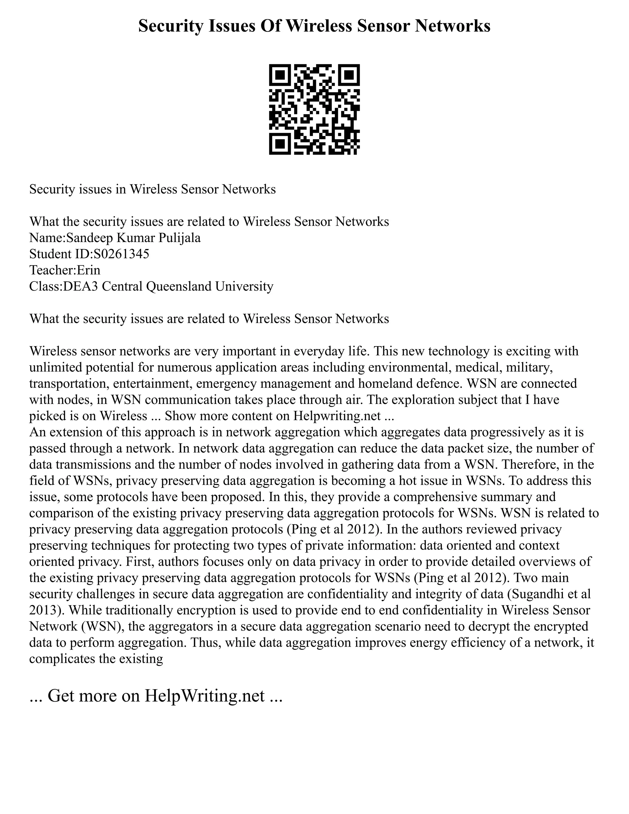Security Issues Of Wireless Sensor Networks
Security issues in Wireless Sensor Networks
What the security issues are related to Wireless Sensor Networks
Name:Sandeep Kumar Pulijala
Student ID:S0261345
Teacher:Erin
Class:DEA3 Central Queensland University
What the security issues are related to Wireless Sensor Networks
Wireless sensor networks are very important in everyday life. This new technology is exciting with
unlimited potential for numerous application areas including environmental, medical, military,
transportation, entertainment, emergency management and homeland defence. WSN are connected
with nodes, in WSN communication takes place through air. The exploration subject that I have
picked is on Wireless ... Show more content on Helpwriting.net ...
An extension of this approach is in network aggregation which aggregates data progressively as it is
passed through a network. In network data aggregation can reduce the data packet size, the number of
data transmissions and the number of nodes involved in gathering data from a WSN. Therefore, in the
field of WSNs, privacy preserving data aggregation is becoming a hot issue in WSNs. To address this
issue, some protocols have been proposed. In this, they provide a comprehensive summary and
comparison of the existing privacy preserving data aggregation protocols for WSNs. WSN is related to
privacy preserving data aggregation protocols (Ping et al 2012). In the authors reviewed privacy
preserving techniques for protecting two types of private information: data oriented and context
oriented privacy. First, authors focuses only on data privacy in order to provide detailed overviews of
the existing privacy preserving data aggregation protocols for WSNs (Ping et al 2012). Two main
security challenges in secure data aggregation are confidentiality and integrity of data (Sugandhi et al
2013). While traditionally encryption is used to provide end to end confidentiality in Wireless Sensor
Network (WSN), the aggregators in a secure data aggregation scenario need to decrypt the encrypted
data to perform aggregation. Thus, while data aggregation improves energy efficiency of a network, it
complicates the existing
... Get more on HelpWriting.net ...
 