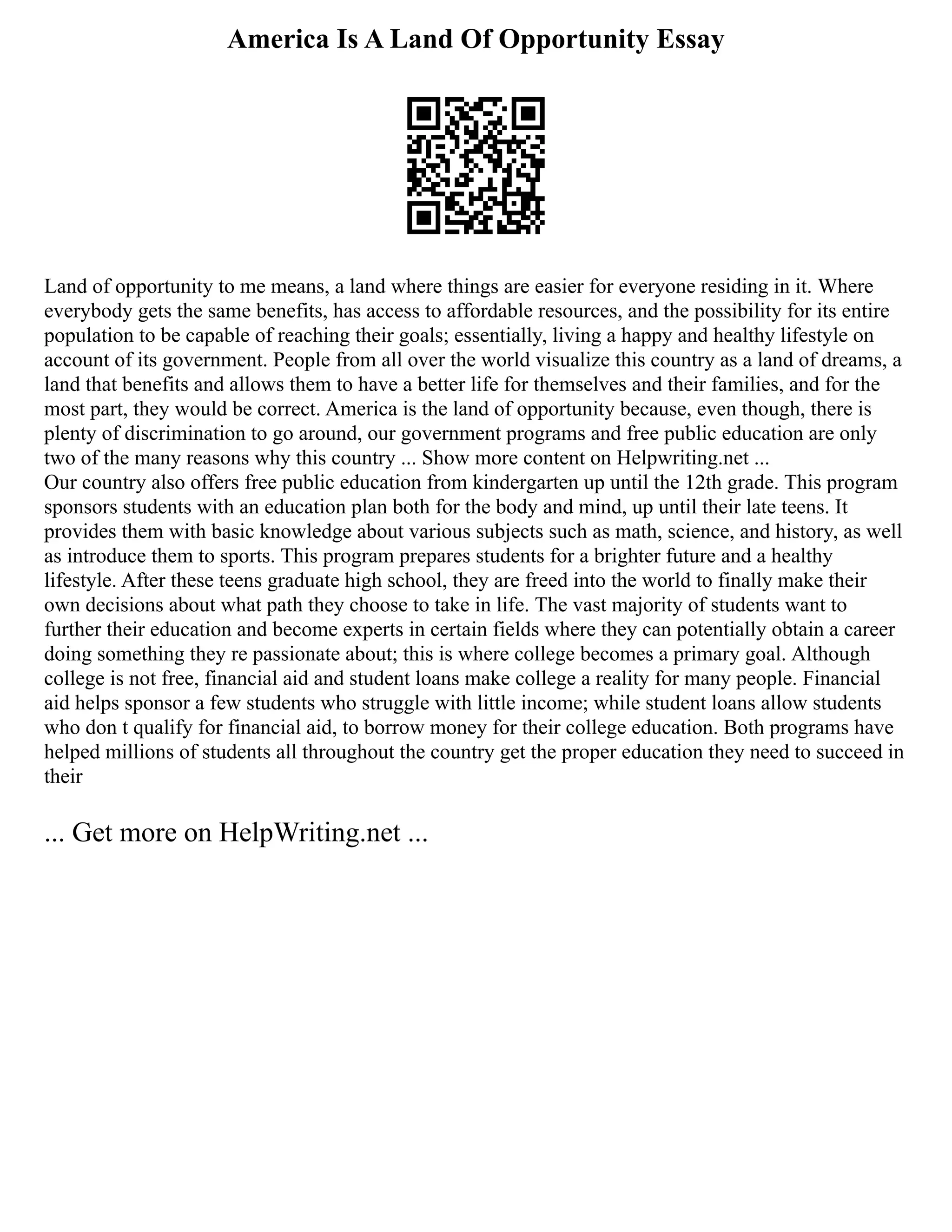 America Is A Land Of Opportunity Essay
Land of opportunity to me means, a land where things are easier for everyone residing in it. Where
everybody gets the same benefits, has access to affordable resources, and the possibility for its entire
population to be capable of reaching their goals; essentially, living a happy and healthy lifestyle on
account of its government. People from all over the world visualize this country as a land of dreams, a
land that benefits and allows them to have a better life for themselves and their families, and for the
most part, they would be correct. America is the land of opportunity because, even though, there is
plenty of discrimination to go around, our government programs and free public education are only
two of the many reasons why this country ... Show more content on Helpwriting.net ...
Our country also offers free public education from kindergarten up until the 12th grade. This program
sponsors students with an education plan both for the body and mind, up until their late teens. It
provides them with basic knowledge about various subjects such as math, science, and history, as well
as introduce them to sports. This program prepares students for a brighter future and a healthy
lifestyle. After these teens graduate high school, they are freed into the world to finally make their
own decisions about what path they choose to take in life. The vast majority of students want to
further their education and become experts in certain fields where they can potentially obtain a career
doing something they re passionate about; this is where college becomes a primary goal. Although
college is not free, financial aid and student loans make college a reality for many people. Financial
aid helps sponsor a few students who struggle with little income; while student loans allow students
who don t qualify for financial aid, to borrow money for their college education. Both programs have
helped millions of students all throughout the country get the proper education they need to succeed in
their
... Get more on HelpWriting.net ...
 
