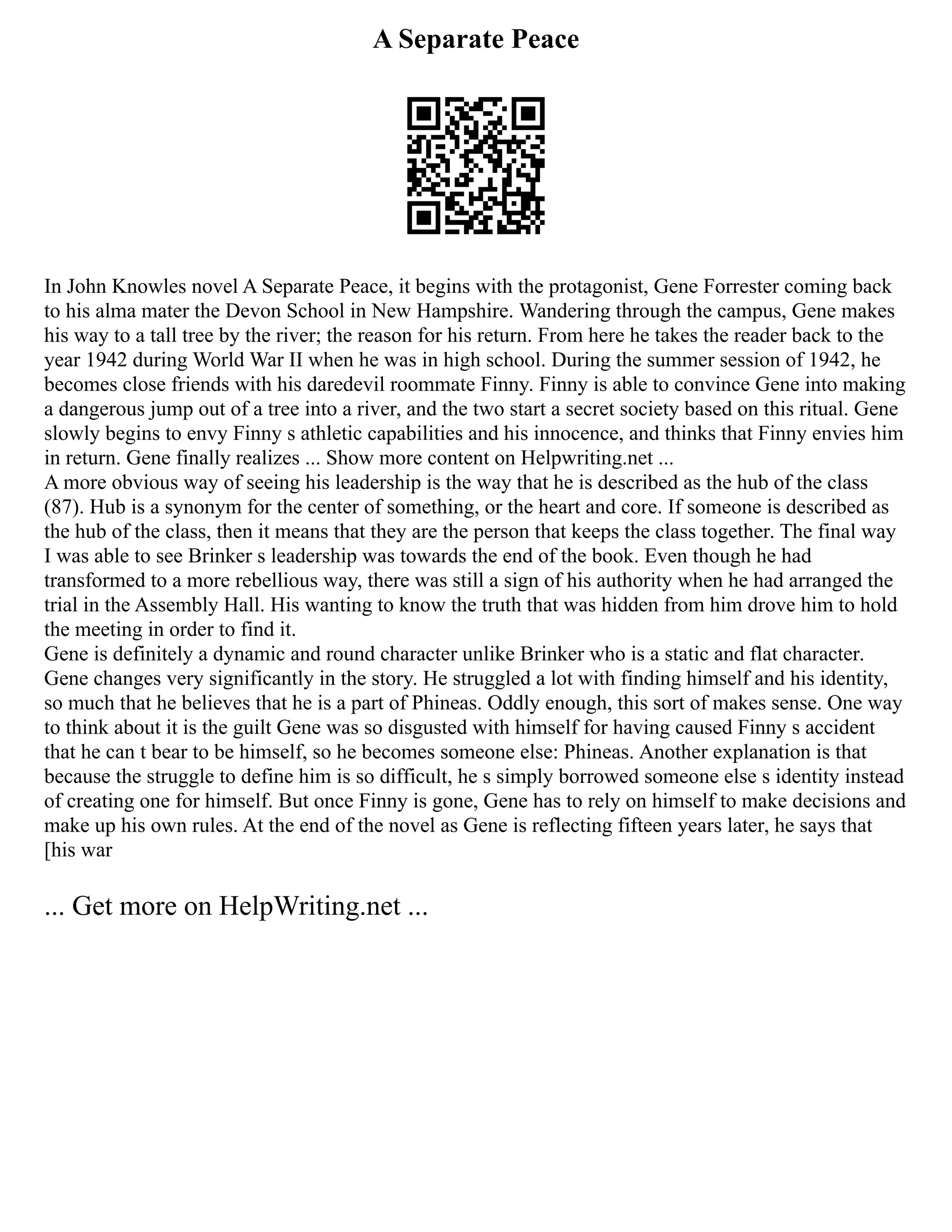A Separate Peace
In John Knowles novel A Separate Peace, it begins with the protagonist, Gene Forrester coming back
to his alma mater the Devon School in New Hampshire. Wandering through the campus, Gene makes
his way to a tall tree by the river; the reason for his return. From here he takes the reader back to the
year 1942 during World War II when he was in high school. During the summer session of 1942, he
becomes close friends with his daredevil roommate Finny. Finny is able to convince Gene into making
a dangerous jump out of a tree into a river, and the two start a secret society based on this ritual. Gene
slowly begins to envy Finny s athletic capabilities and his innocence, and thinks that Finny envies him
in return. Gene finally realizes ... Show more content on Helpwriting.net ...
A more obvious way of seeing his leadership is the way that he is described as the hub of the class
(87). Hub is a synonym for the center of something, or the heart and core. If someone is described as
the hub of the class, then it means that they are the person that keeps the class together. The final way
I was able to see Brinker s leadership was towards the end of the book. Even though he had
transformed to a more rebellious way, there was still a sign of his authority when he had arranged the
trial in the Assembly Hall. His wanting to know the truth that was hidden from him drove him to hold
the meeting in order to find it.
Gene is definitely a dynamic and round character unlike Brinker who is a static and flat character.
Gene changes very significantly in the story. He struggled a lot with finding himself and his identity,
so much that he believes that he is a part of Phineas. Oddly enough, this sort of makes sense. One way
to think about it is the guilt Gene was so disgusted with himself for having caused Finny s accident
that he can t bear to be himself, so he becomes someone else: Phineas. Another explanation is that
because the struggle to define him is so difficult, he s simply borrowed someone else s identity instead
of creating one for himself. But once Finny is gone, Gene has to rely on himself to make decisions and
make up his own rules. At the end of the novel as Gene is reflecting fifteen years later, he says that
[his war
... Get more on HelpWriting.net ...
 