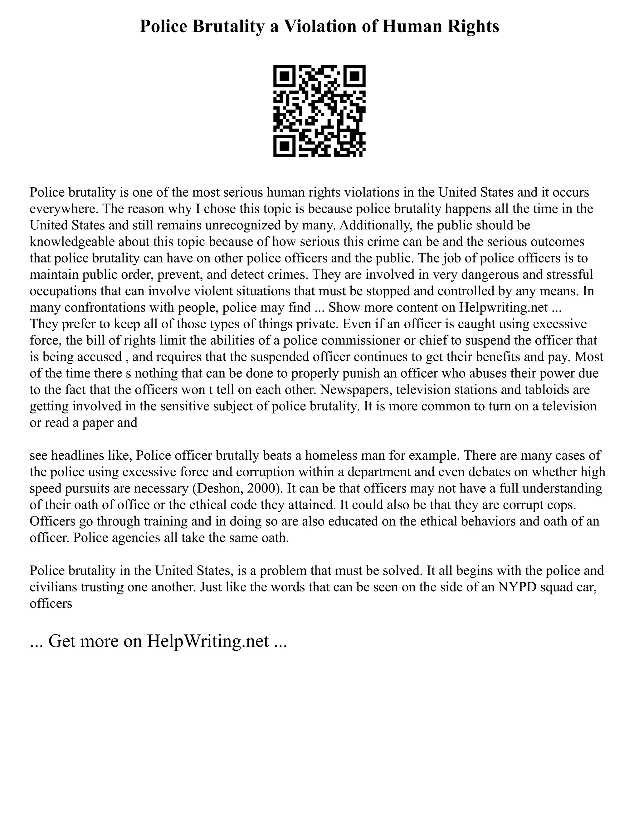 Police Brutality a Violation of Human Rights
Police brutality is one of the most serious human rights violations in the United States and it occurs
everywhere. The reason why I chose this topic is because police brutality happens all the time in the
United States and still remains unrecognized by many. Additionally, the public should be
knowledgeable about this topic because of how serious this crime can be and the serious outcomes
that police brutality can have on other police officers and the public. The job of police officers is to
maintain public order, prevent, and detect crimes. They are involved in very dangerous and stressful
occupations that can involve violent situations that must be stopped and controlled by any means. In
many confrontations with people, police may find ... Show more content on Helpwriting.net ...
They prefer to keep all of those types of things private. Even if an officer is caught using excessive
force, the bill of rights limit the abilities of a police commissioner or chief to suspend the officer that
is being accused , and requires that the suspended officer continues to get their benefits and pay. Most
of the time there s nothing that can be done to properly punish an officer who abuses their power due
to the fact that the officers won t tell on each other. Newspapers, television stations and tabloids are
getting involved in the sensitive subject of police brutality. It is more common to turn on a television
or read a paper and
see headlines like, Police officer brutally beats a homeless man for example. There are many cases of
the police using excessive force and corruption within a department and even debates on whether high
speed pursuits are necessary (Deshon, 2000). It can be that officers may not have a full understanding
of their oath of office or the ethical code they attained. It could also be that they are corrupt cops.
Officers go through training and in doing so are also educated on the ethical behaviors and oath of an
officer. Police agencies all take the same oath.
Police brutality in the United States, is a problem that must be solved. It all begins with the police and
civilians trusting one another. Just like the words that can be seen on the side of an NYPD squad car,
officers
... Get more on HelpWriting.net ...
 