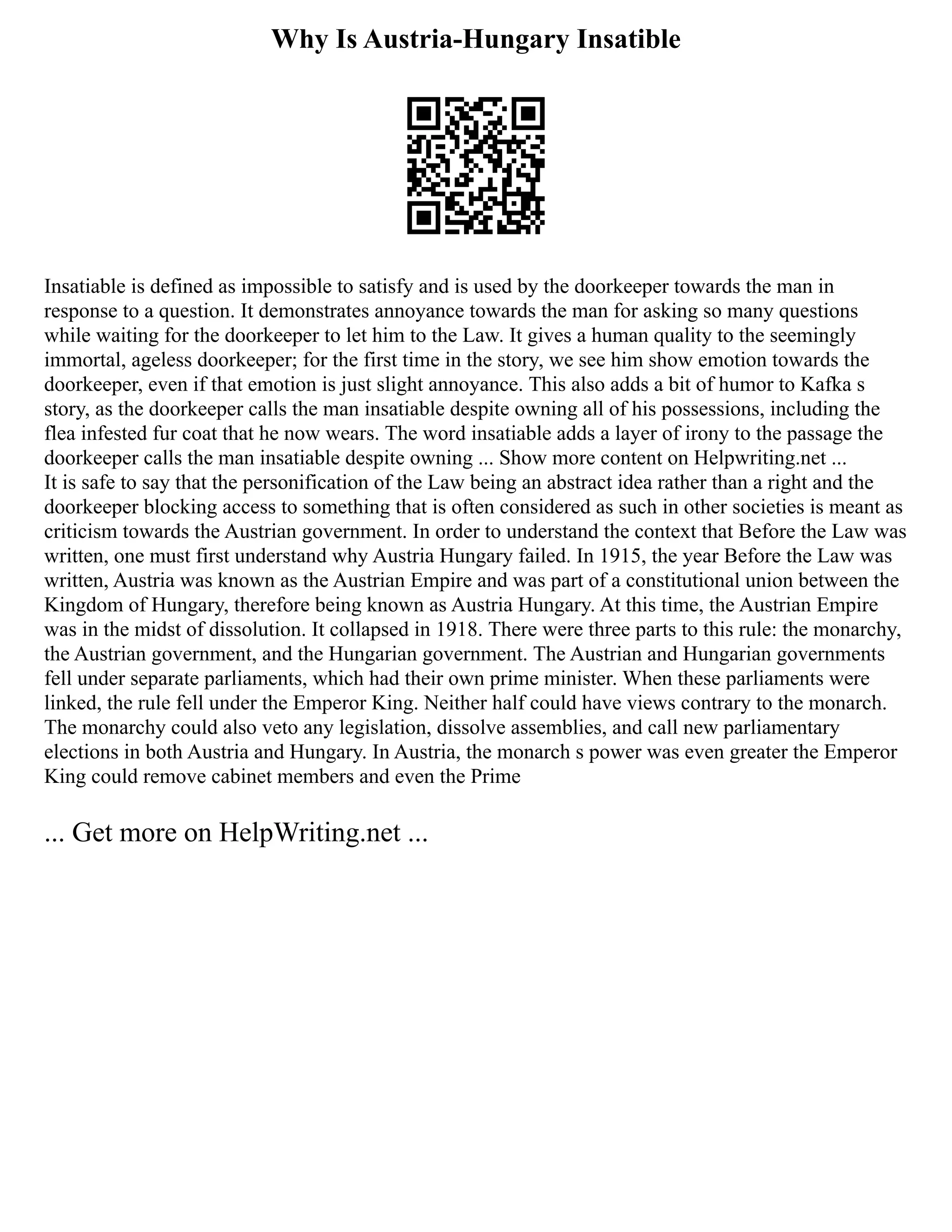 Why Is Austria-Hungary Insatible
Insatiable is defined as impossible to satisfy and is used by the doorkeeper towards the man in
response to a question. It demonstrates annoyance towards the man for asking so many questions
while waiting for the doorkeeper to let him to the Law. It gives a human quality to the seemingly
immortal, ageless doorkeeper; for the first time in the story, we see him show emotion towards the
doorkeeper, even if that emotion is just slight annoyance. This also adds a bit of humor to Kafka s
story, as the doorkeeper calls the man insatiable despite owning all of his possessions, including the
flea infested fur coat that he now wears. The word insatiable adds a layer of irony to the passage the
doorkeeper calls the man insatiable despite owning ... Show more content on Helpwriting.net ...
It is safe to say that the personification of the Law being an abstract idea rather than a right and the
doorkeeper blocking access to something that is often considered as such in other societies is meant as
criticism towards the Austrian government. In order to understand the context that Before the Law was
written, one must first understand why Austria Hungary failed. In 1915, the year Before the Law was
written, Austria was known as the Austrian Empire and was part of a constitutional union between the
Kingdom of Hungary, therefore being known as Austria Hungary. At this time, the Austrian Empire
was in the midst of dissolution. It collapsed in 1918. There were three parts to this rule: the monarchy,
the Austrian government, and the Hungarian government. The Austrian and Hungarian governments
fell under separate parliaments, which had their own prime minister. When these parliaments were
linked, the rule fell under the Emperor King. Neither half could have views contrary to the monarch.
The monarchy could also veto any legislation, dissolve assemblies, and call new parliamentary
elections in both Austria and Hungary. In Austria, the monarch s power was even greater the Emperor
King could remove cabinet members and even the Prime
... Get more on HelpWriting.net ...
 