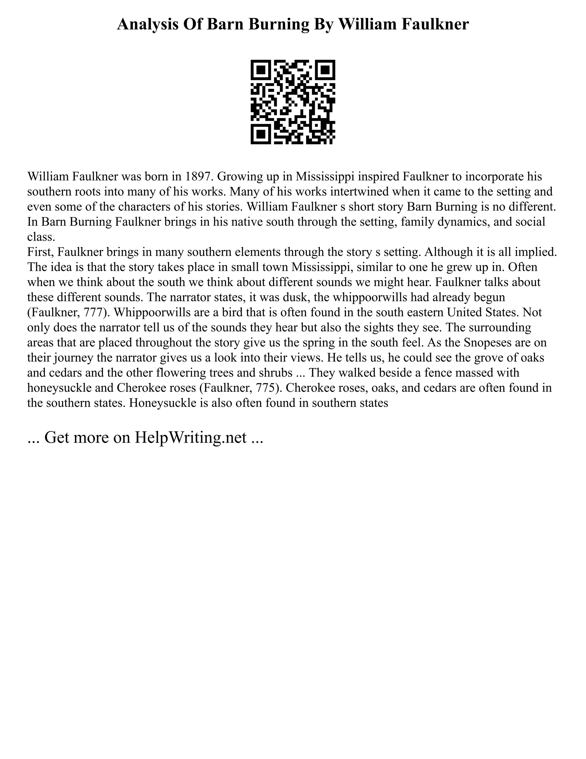Analysis Of Barn Burning By William Faulkner
William Faulkner was born in 1897. Growing up in Mississippi inspired Faulkner to incorporate his
southern roots into many of his works. Many of his works intertwined when it came to the setting and
even some of the characters of his stories. William Faulkner s short story Barn Burning is no different.
In Barn Burning Faulkner brings in his native south through the setting, family dynamics, and social
class.
First, Faulkner brings in many southern elements through the story s setting. Although it is all implied.
The idea is that the story takes place in small town Mississippi, similar to one he grew up in. Often
when we think about the south we think about different sounds we might hear. Faulkner talks about
these different sounds. The narrator states, it was dusk, the whippoorwills had already begun
(Faulkner, 777). Whippoorwills are a bird that is often found in the south eastern United States. Not
only does the narrator tell us of the sounds they hear but also the sights they see. The surrounding
areas that are placed throughout the story give us the spring in the south feel. As the Snopeses are on
their journey the narrator gives us a look into their views. He tells us, he could see the grove of oaks
and cedars and the other flowering trees and shrubs ... They walked beside a fence massed with
honeysuckle and Cherokee roses (Faulkner, 775). Cherokee roses, oaks, and cedars are often found in
the southern states. Honeysuckle is also often found in southern states
... Get more on HelpWriting.net ...
 