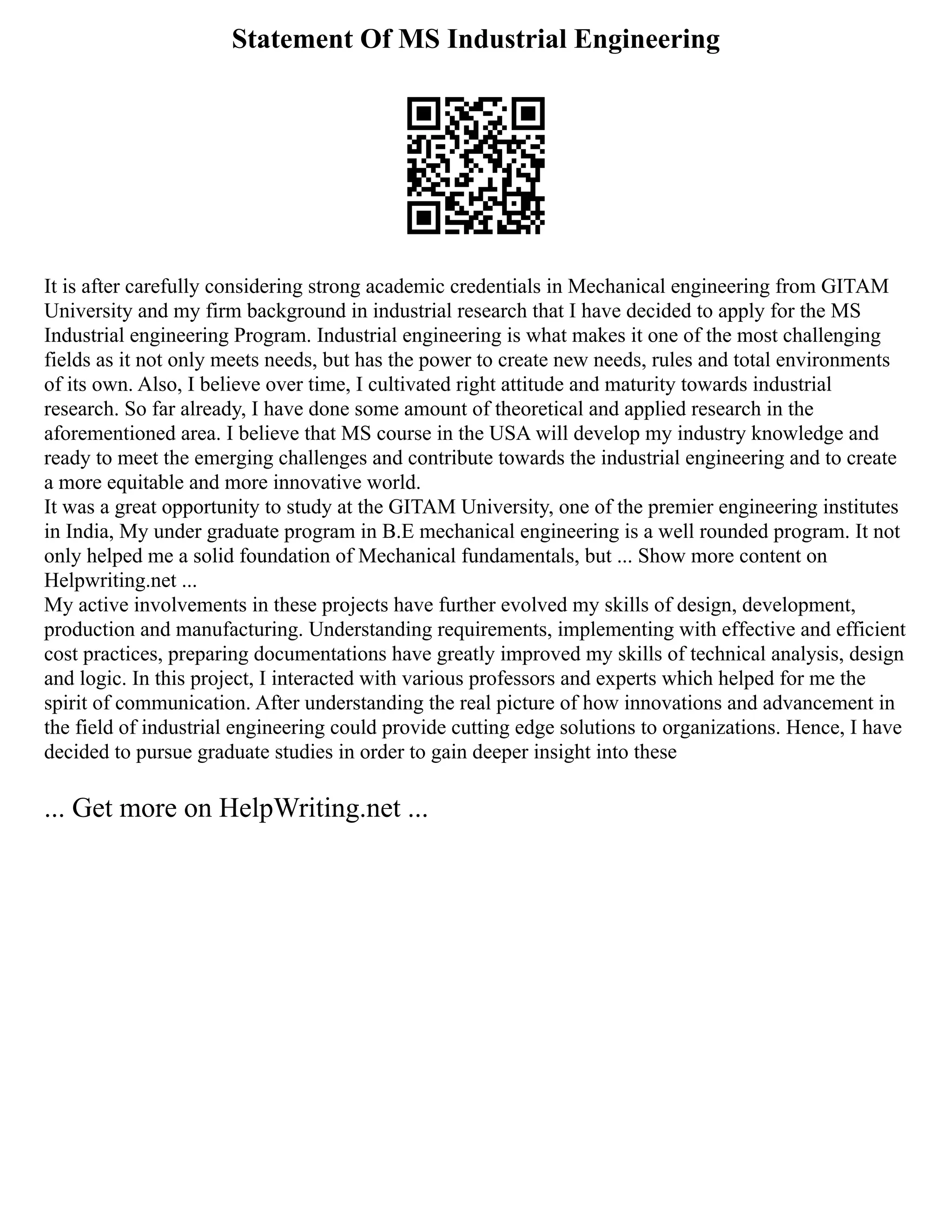 Statement Of MS Industrial Engineering
It is after carefully considering strong academic credentials in Mechanical engineering from GITAM
University and my firm background in industrial research that I have decided to apply for the MS
Industrial engineering Program. Industrial engineering is what makes it one of the most challenging
fields as it not only meets needs, but has the power to create new needs, rules and total environments
of its own. Also, I believe over time, I cultivated right attitude and maturity towards industrial
research. So far already, I have done some amount of theoretical and applied research in the
aforementioned area. I believe that MS course in the USA will develop my industry knowledge and
ready to meet the emerging challenges and contribute towards the industrial engineering and to create
a more equitable and more innovative world.
It was a great opportunity to study at the GITAM University, one of the premier engineering institutes
in India, My under graduate program in B.E mechanical engineering is a well rounded program. It not
only helped me a solid foundation of Mechanical fundamentals, but ... Show more content on
Helpwriting.net ...
My active involvements in these projects have further evolved my skills of design, development,
production and manufacturing. Understanding requirements, implementing with effective and efficient
cost practices, preparing documentations have greatly improved my skills of technical analysis, design
and logic. In this project, I interacted with various professors and experts which helped for me the
spirit of communication. After understanding the real picture of how innovations and advancement in
the field of industrial engineering could provide cutting edge solutions to organizations. Hence, I have
decided to pursue graduate studies in order to gain deeper insight into these
... Get more on HelpWriting.net ...
 
