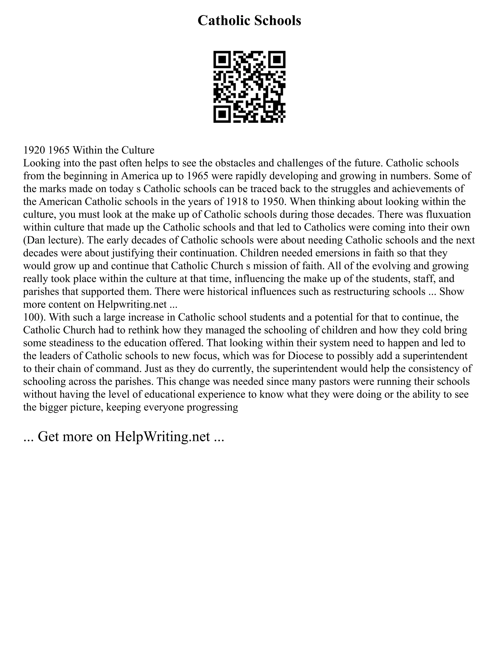Catholic Schools
1920 1965 Within the Culture
Looking into the past often helps to see the obstacles and challenges of the future. Catholic schools
from the beginning in America up to 1965 were rapidly developing and growing in numbers. Some of
the marks made on today s Catholic schools can be traced back to the struggles and achievements of
the American Catholic schools in the years of 1918 to 1950. When thinking about looking within the
culture, you must look at the make up of Catholic schools during those decades. There was fluxuation
within culture that made up the Catholic schools and that led to Catholics were coming into their own
(Dan lecture). The early decades of Catholic schools were about needing Catholic schools and the next
decades were about justifying their continuation. Children needed emersions in faith so that they
would grow up and continue that Catholic Church s mission of faith. All of the evolving and growing
really took place within the culture at that time, influencing the make up of the students, staff, and
parishes that supported them. There were historical influences such as restructuring schools ... Show
more content on Helpwriting.net ...
100). With such a large increase in Catholic school students and a potential for that to continue, the
Catholic Church had to rethink how they managed the schooling of children and how they cold bring
some steadiness to the education offered. That looking within their system need to happen and led to
the leaders of Catholic schools to new focus, which was for Diocese to possibly add a superintendent
to their chain of command. Just as they do currently, the superintendent would help the consistency of
schooling across the parishes. This change was needed since many pastors were running their schools
without having the level of educational experience to know what they were doing or the ability to see
the bigger picture, keeping everyone progressing
... Get more on HelpWriting.net ...
 