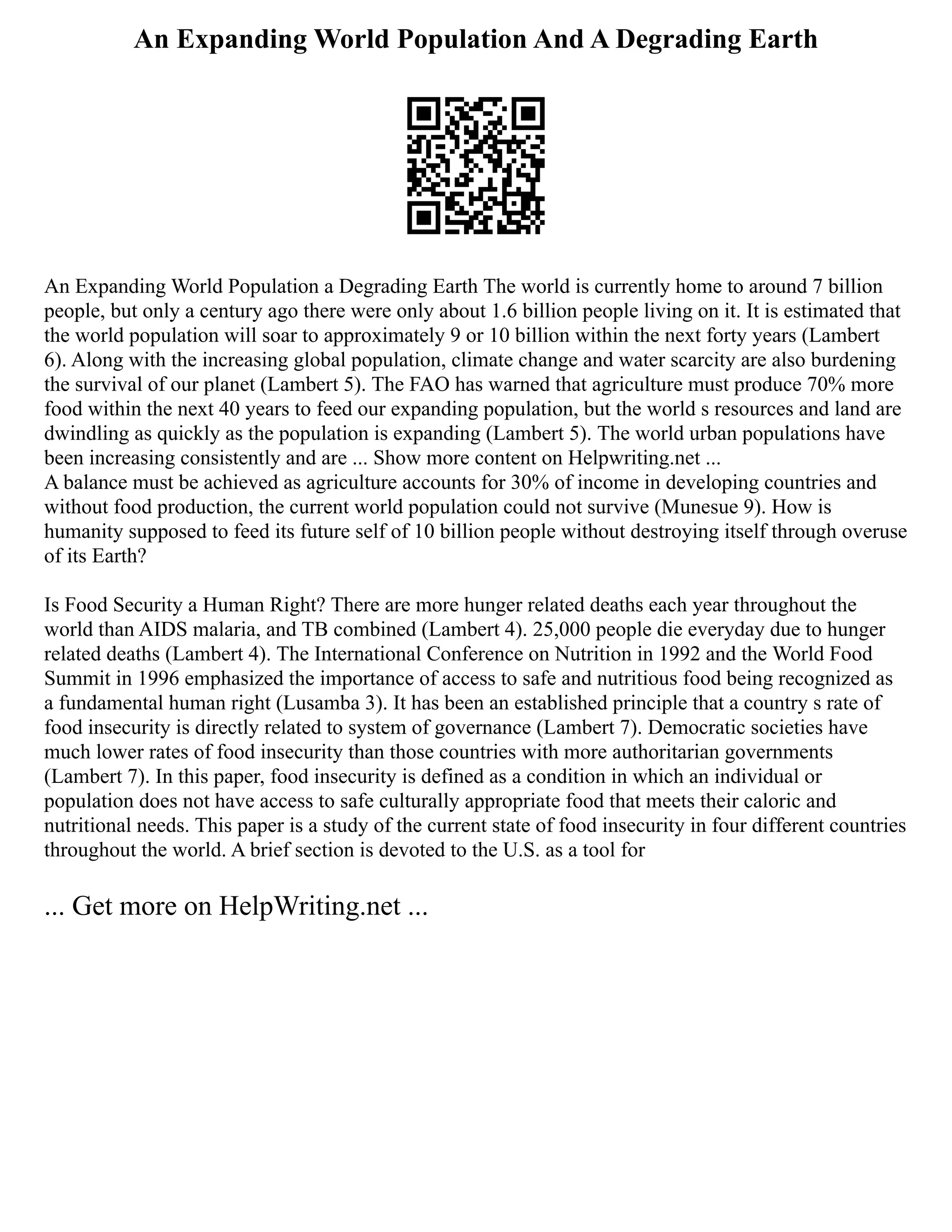 An Expanding World Population And A Degrading Earth
An Expanding World Population a Degrading Earth The world is currently home to around 7 billion
people, but only a century ago there were only about 1.6 billion people living on it. It is estimated that
the world population will soar to approximately 9 or 10 billion within the next forty years (Lambert
6). Along with the increasing global population, climate change and water scarcity are also burdening
the survival of our planet (Lambert 5). The FAO has warned that agriculture must produce 70% more
food within the next 40 years to feed our expanding population, but the world s resources and land are
dwindling as quickly as the population is expanding (Lambert 5). The world urban populations have
been increasing consistently and are ... Show more content on Helpwriting.net ...
A balance must be achieved as agriculture accounts for 30% of income in developing countries and
without food production, the current world population could not survive (Munesue 9). How is
humanity supposed to feed its future self of 10 billion people without destroying itself through overuse
of its Earth?
Is Food Security a Human Right? There are more hunger related deaths each year throughout the
world than AIDS malaria, and TB combined (Lambert 4). 25,000 people die everyday due to hunger
related deaths (Lambert 4). The International Conference on Nutrition in 1992 and the World Food
Summit in 1996 emphasized the importance of access to safe and nutritious food being recognized as
a fundamental human right (Lusamba 3). It has been an established principle that a country s rate of
food insecurity is directly related to system of governance (Lambert 7). Democratic societies have
much lower rates of food insecurity than those countries with more authoritarian governments
(Lambert 7). In this paper, food insecurity is defined as a condition in which an individual or
population does not have access to safe culturally appropriate food that meets their caloric and
nutritional needs. This paper is a study of the current state of food insecurity in four different countries
throughout the world. A brief section is devoted to the U.S. as a tool for
... Get more on HelpWriting.net ...
 