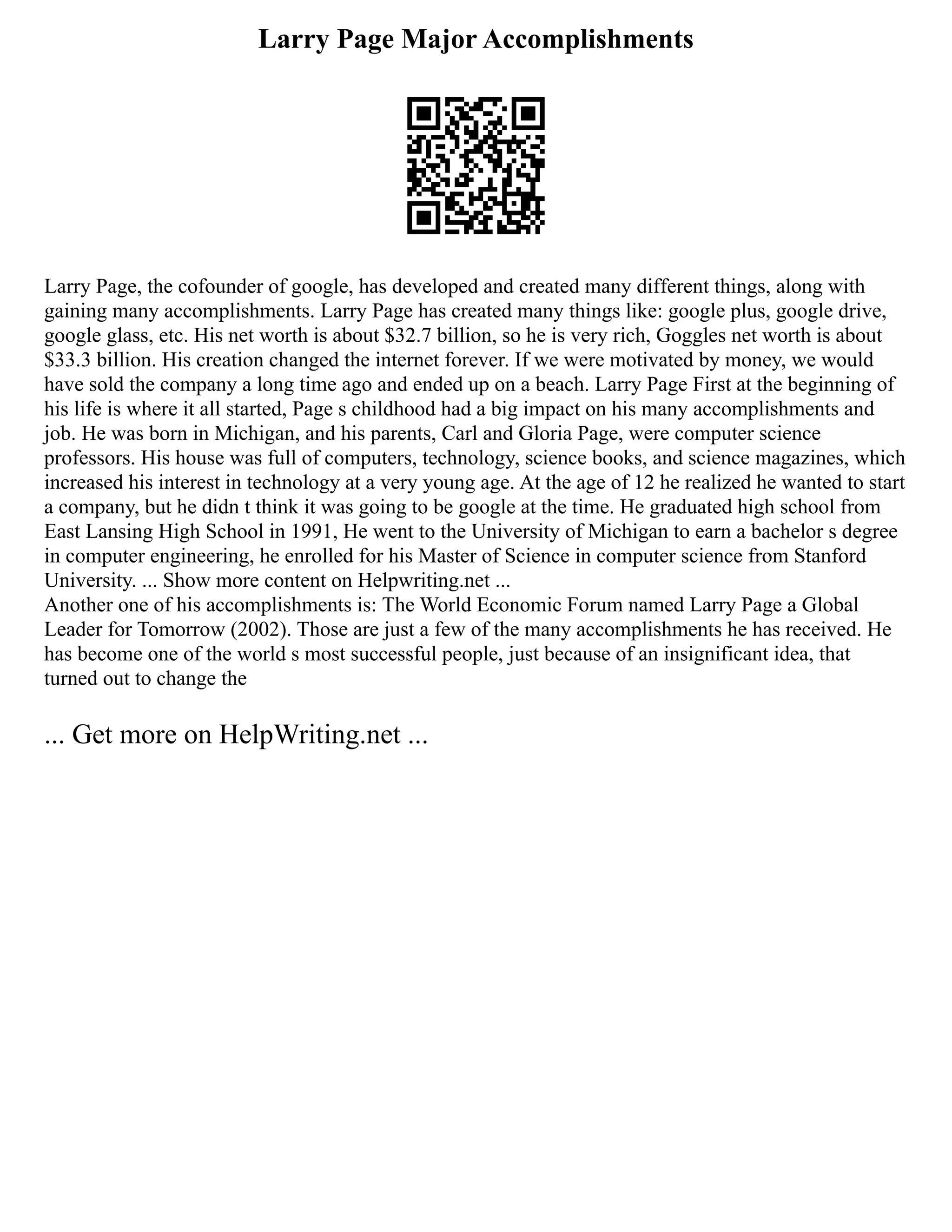 Larry Page Major Accomplishments
Larry Page, the cofounder of google, has developed and created many different things, along with
gaining many accomplishments. Larry Page has created many things like: google plus, google drive,
google glass, etc. His net worth is about $32.7 billion, so he is very rich, Goggles net worth is about
$33.3 billion. His creation changed the internet forever. If we were motivated by money, we would
have sold the company a long time ago and ended up on a beach. Larry Page First at the beginning of
his life is where it all started, Page s childhood had a big impact on his many accomplishments and
job. He was born in Michigan, and his parents, Carl and Gloria Page, were computer science
professors. His house was full of computers, technology, science books, and science magazines, which
increased his interest in technology at a very young age. At the age of 12 he realized he wanted to start
a company, but he didn t think it was going to be google at the time. He graduated high school from
East Lansing High School in 1991, He went to the University of Michigan to earn a bachelor s degree
in computer engineering, he enrolled for his Master of Science in computer science from Stanford
University. ... Show more content on Helpwriting.net ...
Another one of his accomplishments is: The World Economic Forum named Larry Page a Global
Leader for Tomorrow (2002). Those are just a few of the many accomplishments he has received. He
has become one of the world s most successful people, just because of an insignificant idea, that
turned out to change the
... Get more on HelpWriting.net ...
 