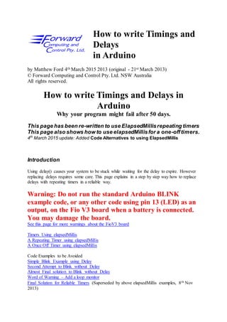How to write Timings and
Delays
in Arduino
by Matthew Ford 4th March 2015 2013 (original - 21st March 2013)
© Forward Computing and Control Pty. Ltd. NSW Australia
All rights reserved.
How to write Timings and Delays in
Arduino
Why your program might fail after 50 days.
This page has been re-written to use ElapsedMillisrepeating timers
This page also shows how to use elapsedMillisfor a one-offtimers.
4th
March 2015 update: Added Code Alternatives to using ElapsedMillis
Introduction
Using delay() causes your system to be stuck while waiting for the delay to expire. However
replacing delays requires some care. This page explains in a step by step way how to replace
delays with repeating timers in a reliable way.
Warning: Do not run the standard Arduino BLINK
example code, or any other code using pin 13 (LED) as an
output, on the Fio V3 board when a battery is connected.
You may damage the board.
See this page for more warnings about the FioV3 board
Timers Using elapsedMillis
A Repeating Timer using elapsedMillis
A Once Off Timer using elapsedMillis
Code Examples to be Avoided
Simple Blink Example using Delay
Second Attempt to Blink without Delay
Almost Final solution to Blink without Delay
Word of Warning – Add a loop monitor
Final Solution for Reliable Timers (Superseded by above elapsedMillis examples, 8th Nov
2013)
 