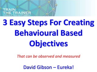 3 Easy Steps For Creating
   Behavioural Based
       Objectives
   That can be observed and measured

      David Gibson – Eureka!
 