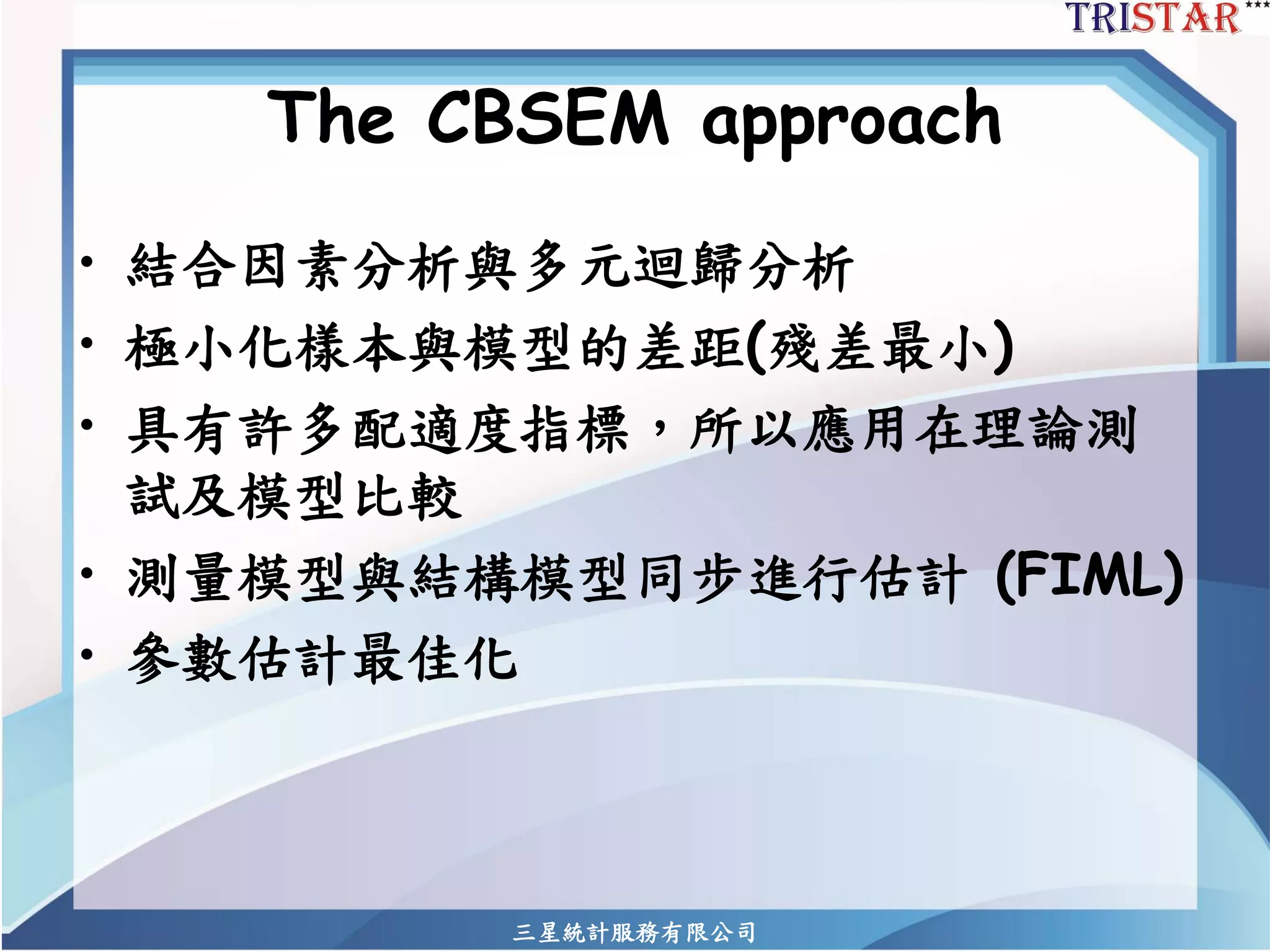 三星統計服務有限公司 
The CBSEM approach 
•結合因素分析與多元迴歸分析 
•極小化樣本與模型的差距(殘差最小) 
•具有許多配適度指標，所以應用在理論測 試及模型比較 
•測量模型與結構模型同步進行估計(FIML) 
•參數估計最佳化  