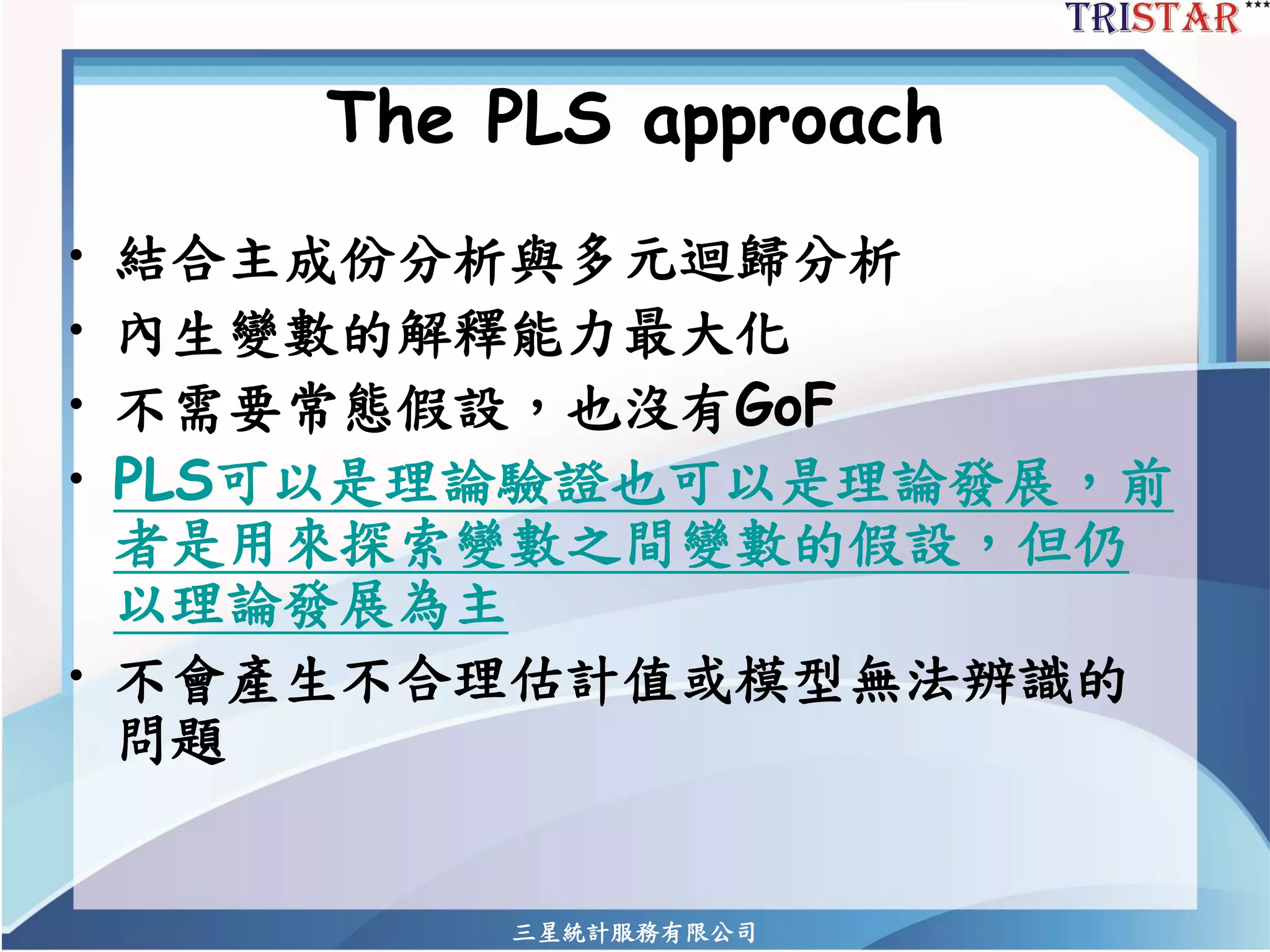 三星統計服務有限公司 
The PLS approach 
•結合主成份分析與多元迴歸分析 
•內生變數的解釋能力最大化 
•不需要常態假設，也沒有GoF 
•PLS可以是理論驗證也可以是理論發展，前 者是用來探索變數之間變數的假設，但仍 以理論發展為主 
•不會產生不合理估計值或模型無法辨識的 問題  