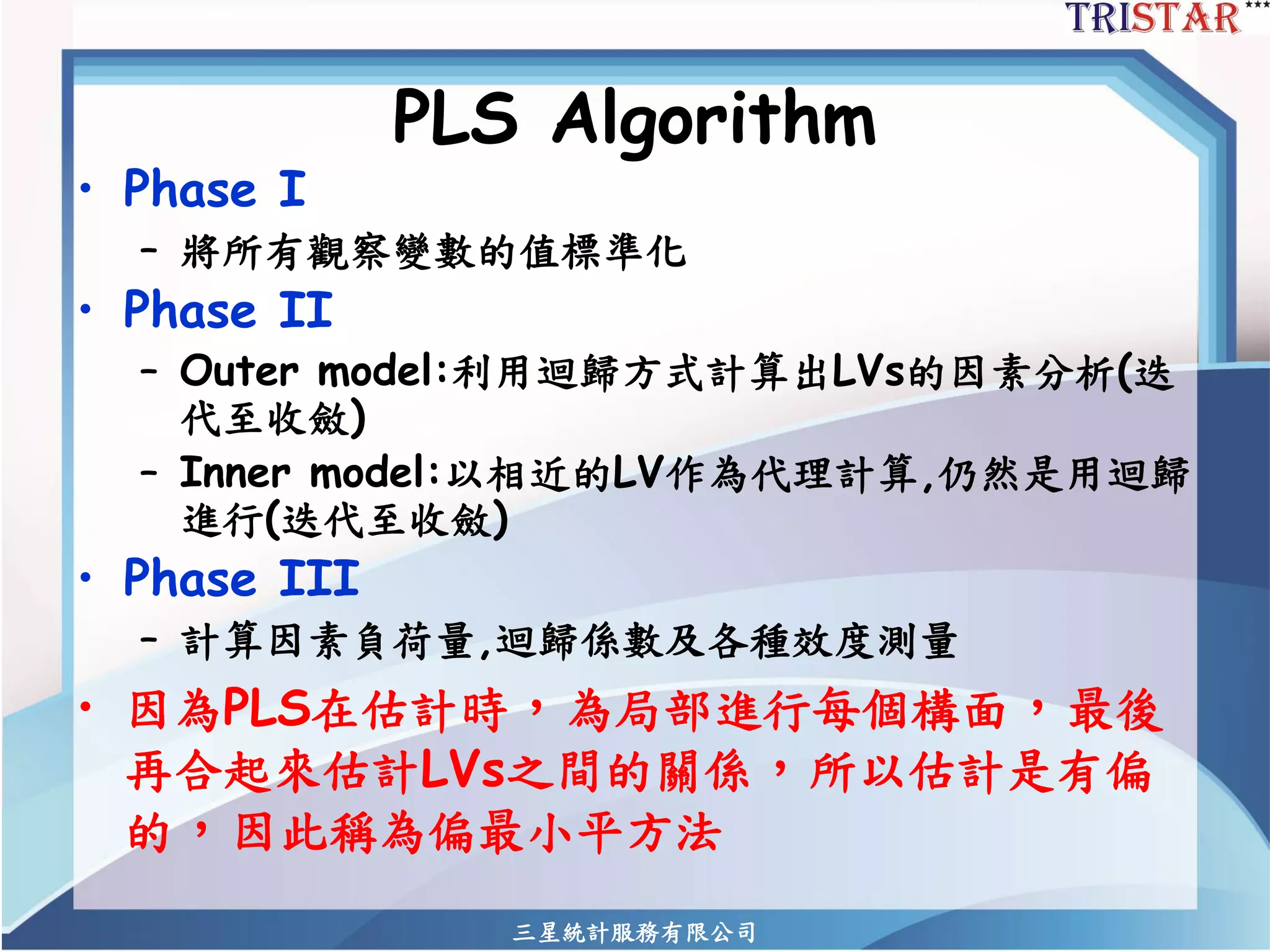 三星統計服務有限公司 
PLS Algorithm 
•Phase I 
–將所有觀察變數的值標準化 
•Phase II 
–Outer model:利用迴歸方式計算出LVs的因素分析(迭 代至收斂) 
–Inner model:以相近的LV作為代理計算,仍然是用迴歸 進行(迭代至收斂) 
•Phase III 
–計算因素負荷量,迴歸係數及各種效度測量 
•因為PLS在估計時，為局部進行每個構面，最後 再合起來估計LVs之間的關係，所以估計是有偏 的，因此稱為偏最小平方法  