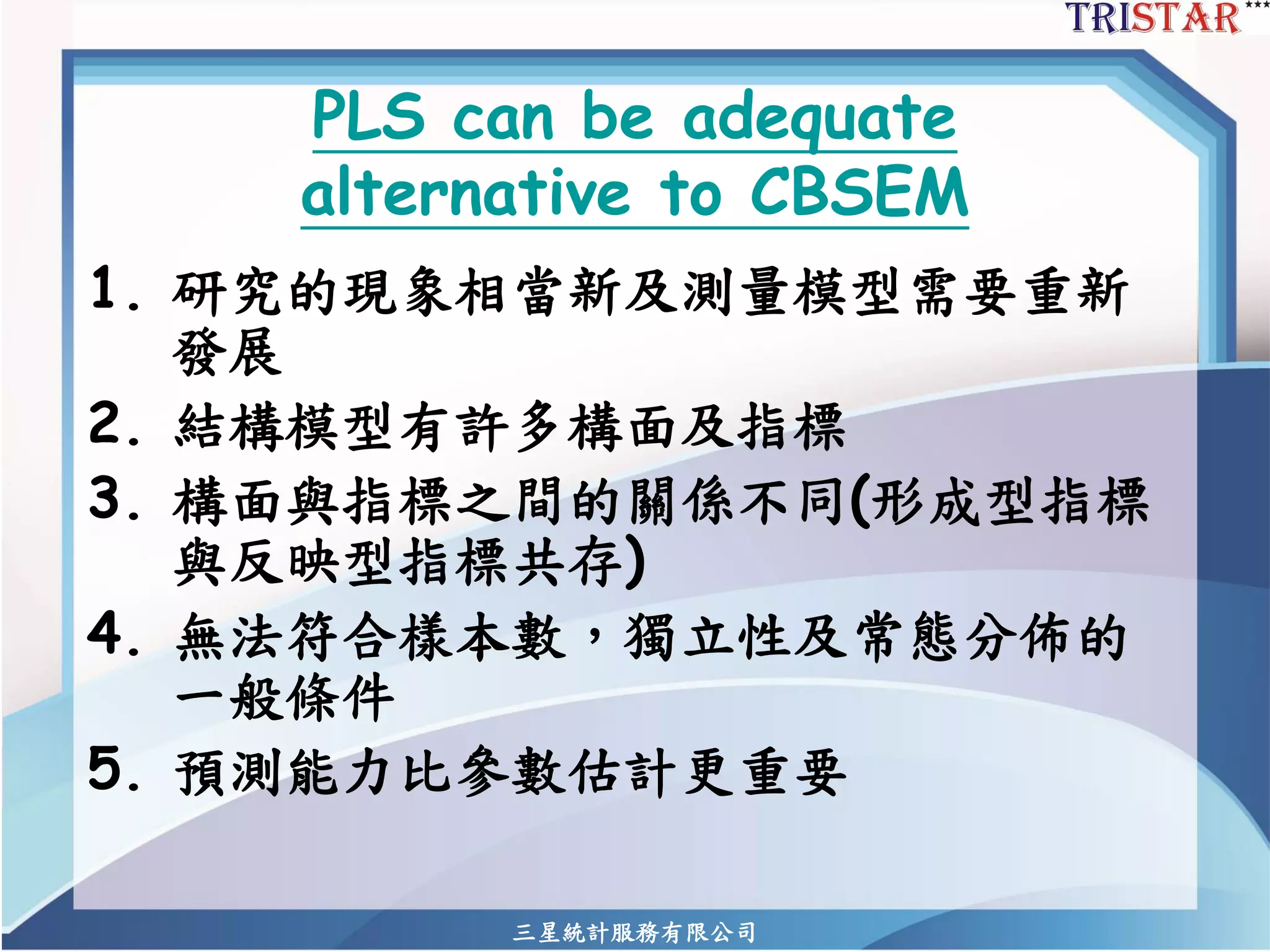 三星統計服務有限公司 
PLS can be adequate alternative to CBSEM 
1.研究的現象相當新及測量模型需要重新 發展 
2.結構模型有許多構面及指標 
3.構面與指標之間的關係不同(形成型指標 與反映型指標共存) 
4.無法符合樣本數，獨立性及常態分佈的 一般條件 
5.預測能力比參數估計更重要  