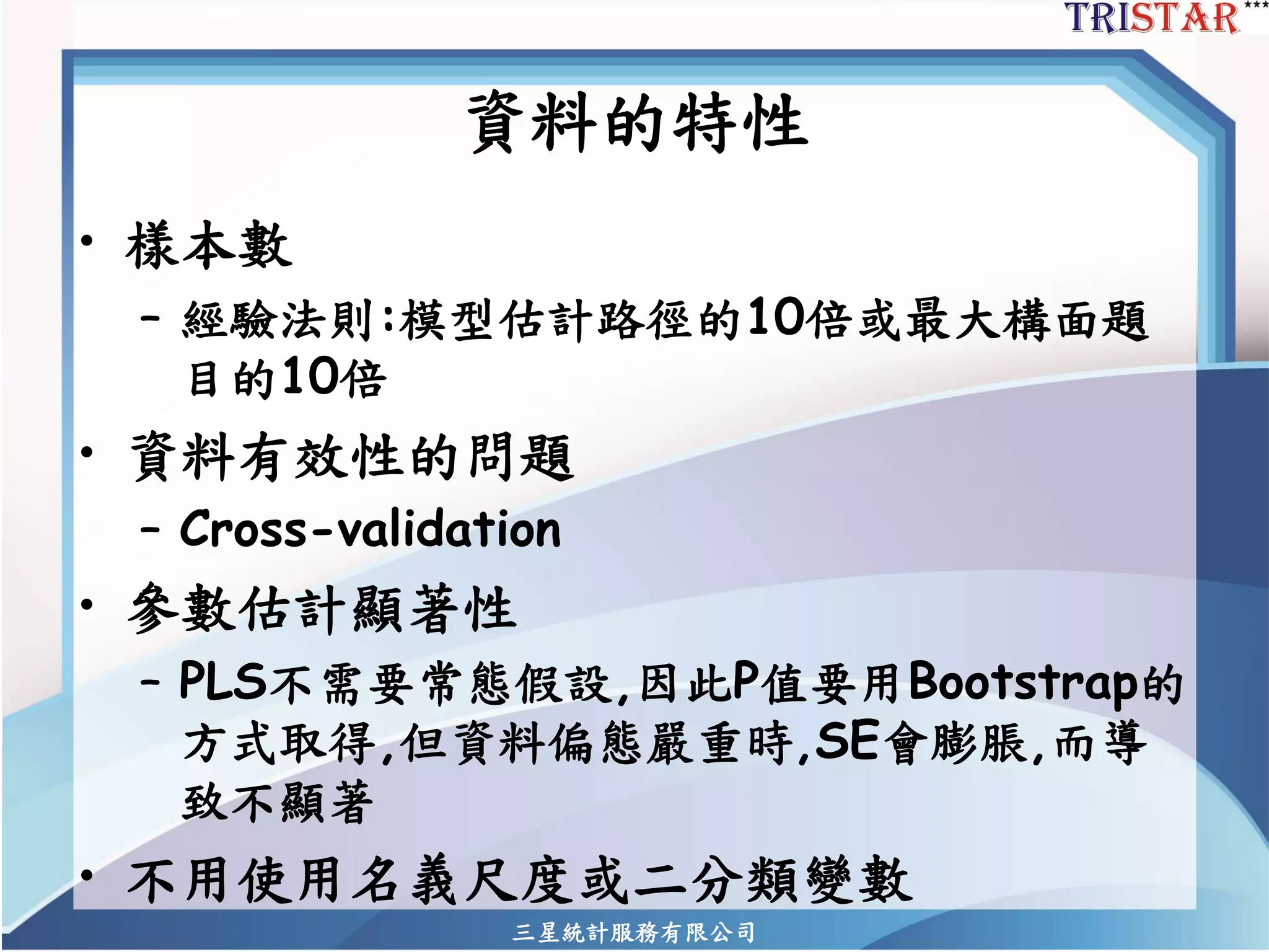資料的特性 
•樣本數 
–經驗法則:模型估計路徑的10倍或最大構面題 目的10倍 
•資料有效性的問題 
–Cross-validation 
•參數估計顯著性 
–PLS不需要常態假設,因此P值要用Bootstrap的 方式取得,但資料偏態嚴重時,SE會膨脹,而導 致不顯著 
•不用使用名義尺度或二分類變數 
三星統計服務有限公司 
 