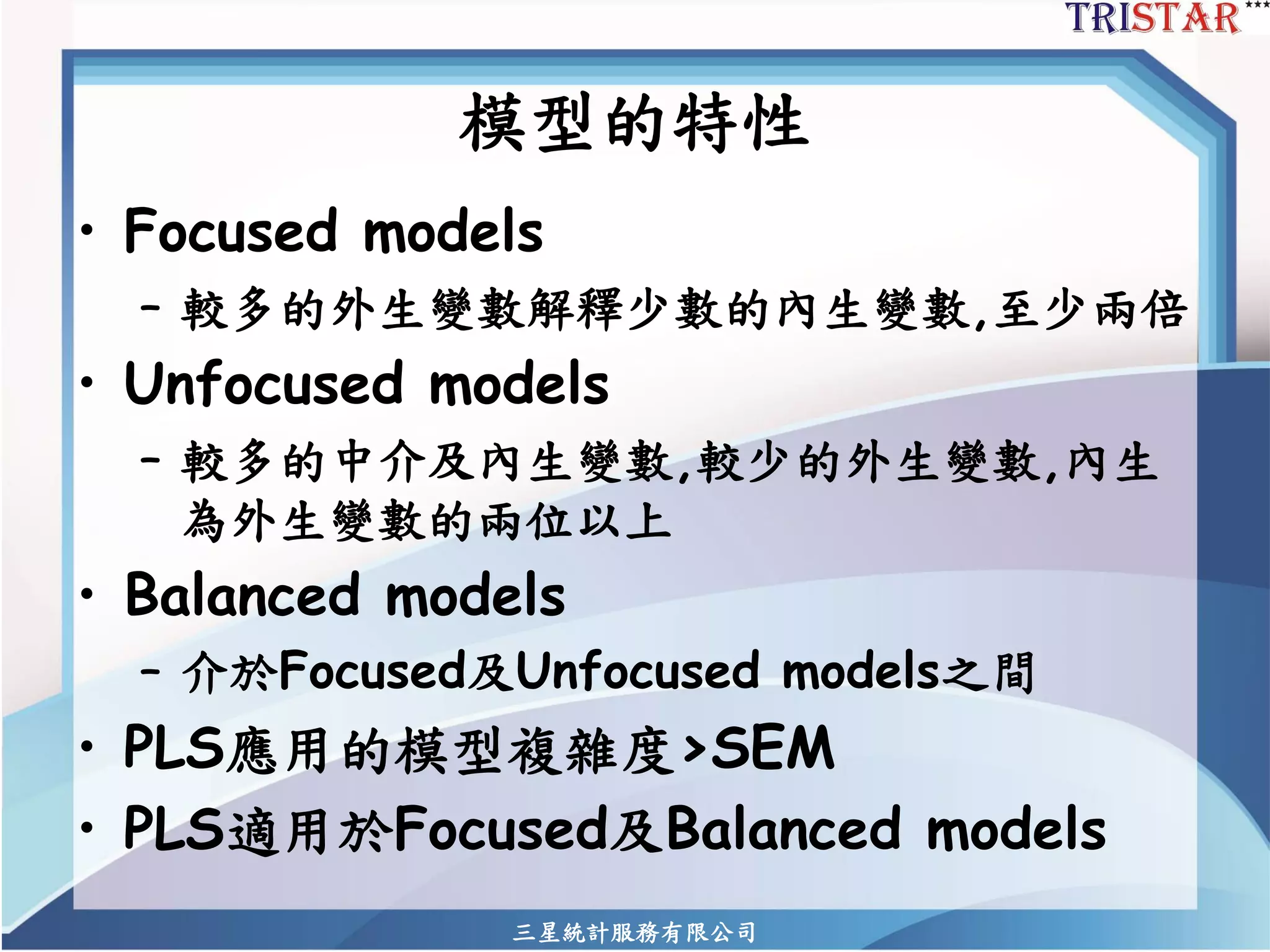 模型的特性 
•Focused models 
–較多的外生變數解釋少數的內生變數,至少兩倍 
•Unfocused models 
–較多的中介及內生變數,較少的外生變數,內生 為外生變數的兩位以上 
•Balanced models 
–介於Focused及Unfocused models之間 
•PLS應用的模型複雜度>SEM 
•PLS適用於Focused及Balanced models 
三星統計服務有限公司 
 