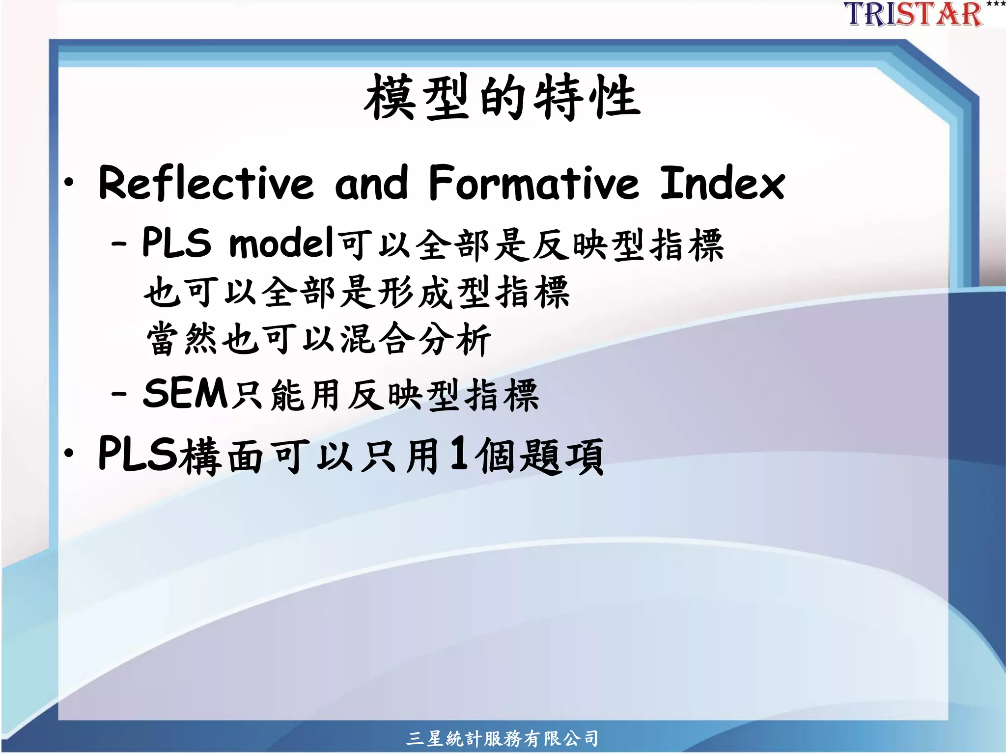 模型的特性 
•Reflective and Formative Index 
–PLS model可以全部是反映型指標 也可以全部是形成型指標 當然也可以混合分析 
–SEM只能用反映型指標 
•PLS構面可以只用1個題項 
三星統計服務有限公司 
 