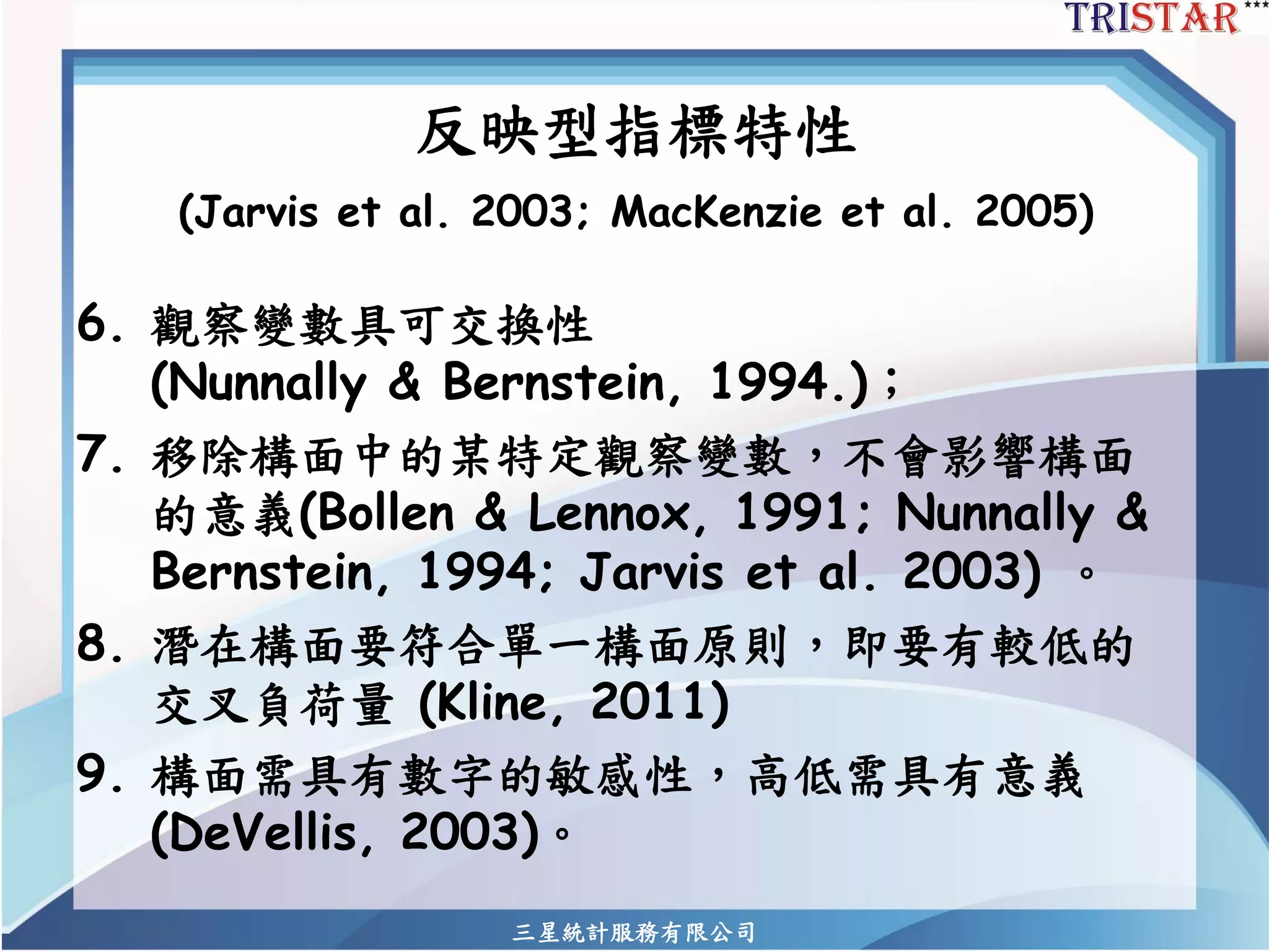 三星統計服務有限公司 
反映型指標特性 (Jarvis et al. 2003; MacKenzie et al. 2005) 
6.觀察變數具可交換性 (Nunnally & Bernstein, 1994.)； 
7.移除構面中的某特定觀察變數，不會影響構面 的意義(Bollen & Lennox, 1991; Nunnally & Bernstein, 1994; Jarvis et al. 2003) 。 
8.潛在構面要符合單一構面原則，即要有較低的 交叉負荷量(Kline, 2011) 
9.構面需具有數字的敏感性，高低需具有意義 (DeVellis, 2003)。  