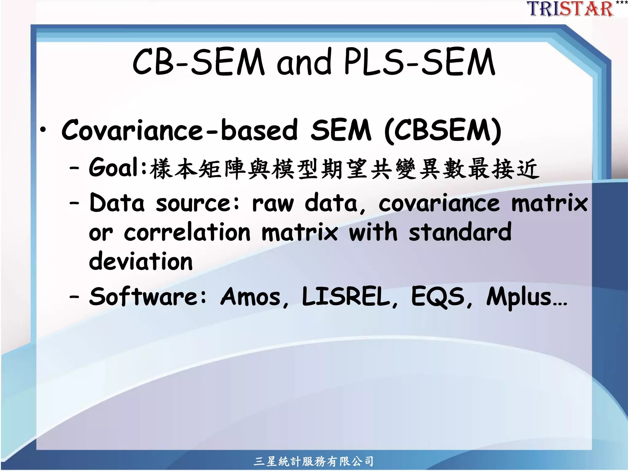三星統計服務有限公司 
CB-SEM and PLS-SEM 
•Covariance-based SEM (CBSEM) 
–Goal:樣本矩陣與模型期望共變異數最接近 
–Data source: raw data, covariance matrix or correlation matrix with standard deviation 
–Software: Amos, LISREL, EQS, Mplus…  
