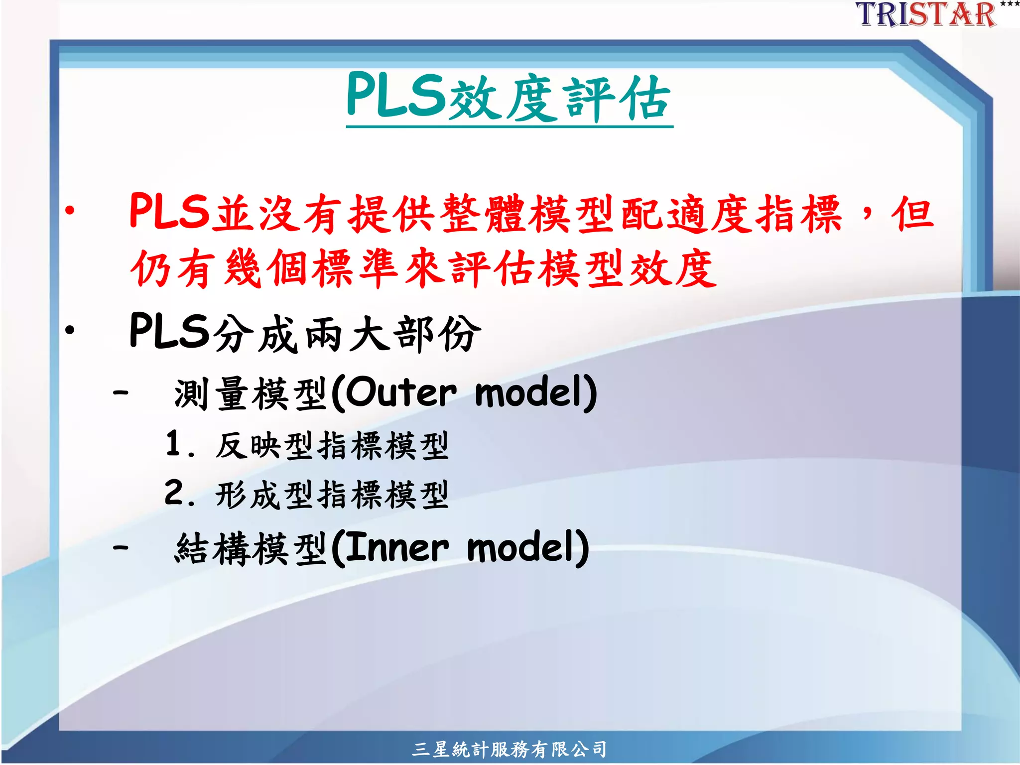 三星統計服務有限公司 
PLS效度評估 
•PLS並沒有提供整體模型配適度指標，但 仍有幾個標準來評估模型效度 
•PLS分成兩大部份 
–測量模型(Outer model) 
1.反映型指標模型 
2.形成型指標模型 
–結構模型(Inner model)  