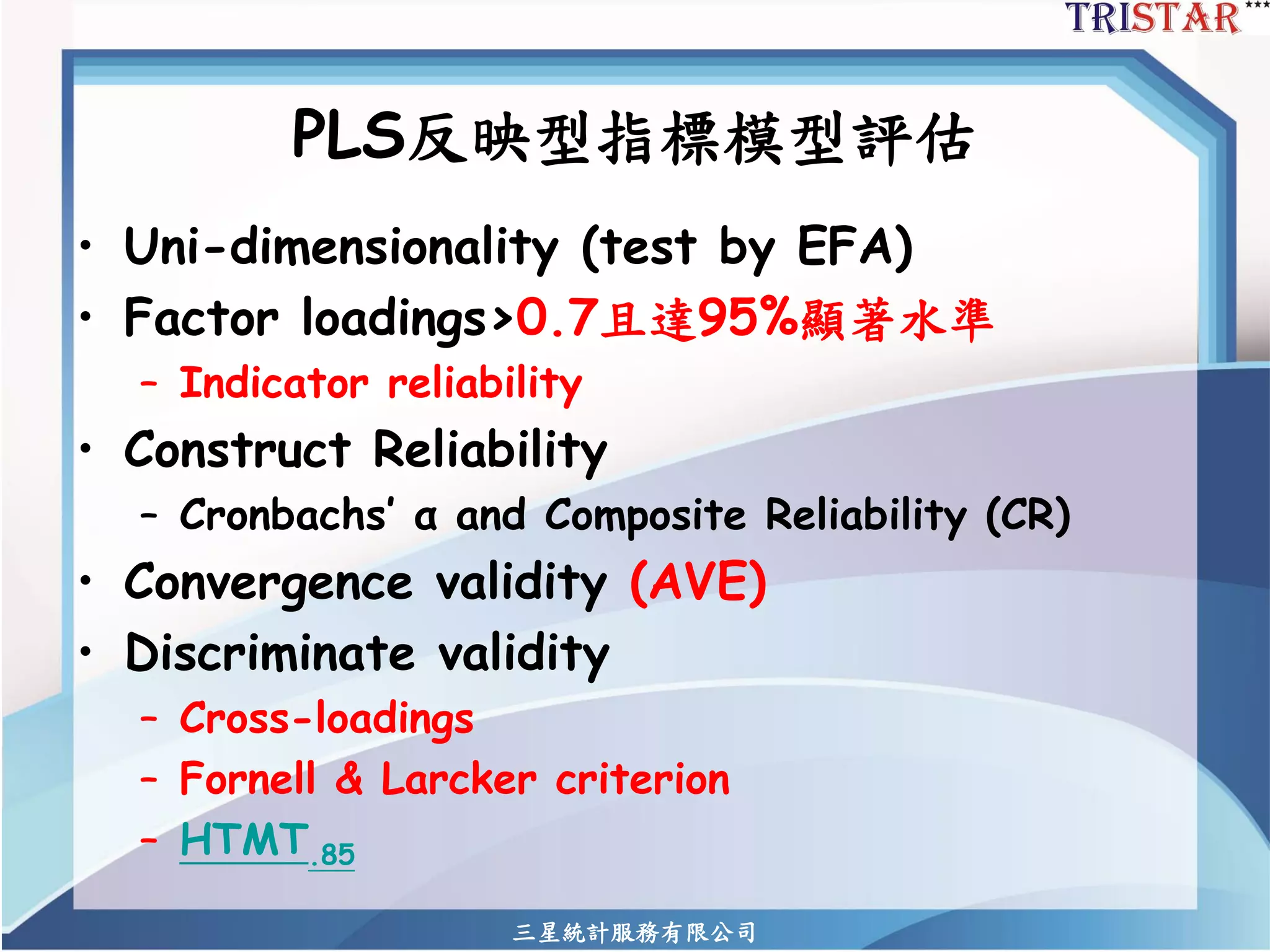 三星統計服務有限公司 
PLS反映型指標模型評估 
•Uni-dimensionality (test by EFA) 
•Factor loadings>0.7且達95%顯著水準 
–Indicator reliability 
•Construct Reliability 
–Cronbachs’ αand Composite Reliability (CR) 
•Convergence validity (AVE) 
•Discriminate validity 
–Cross-loadings 
–Fornell& Larckercriterion 
–HTMT.85  