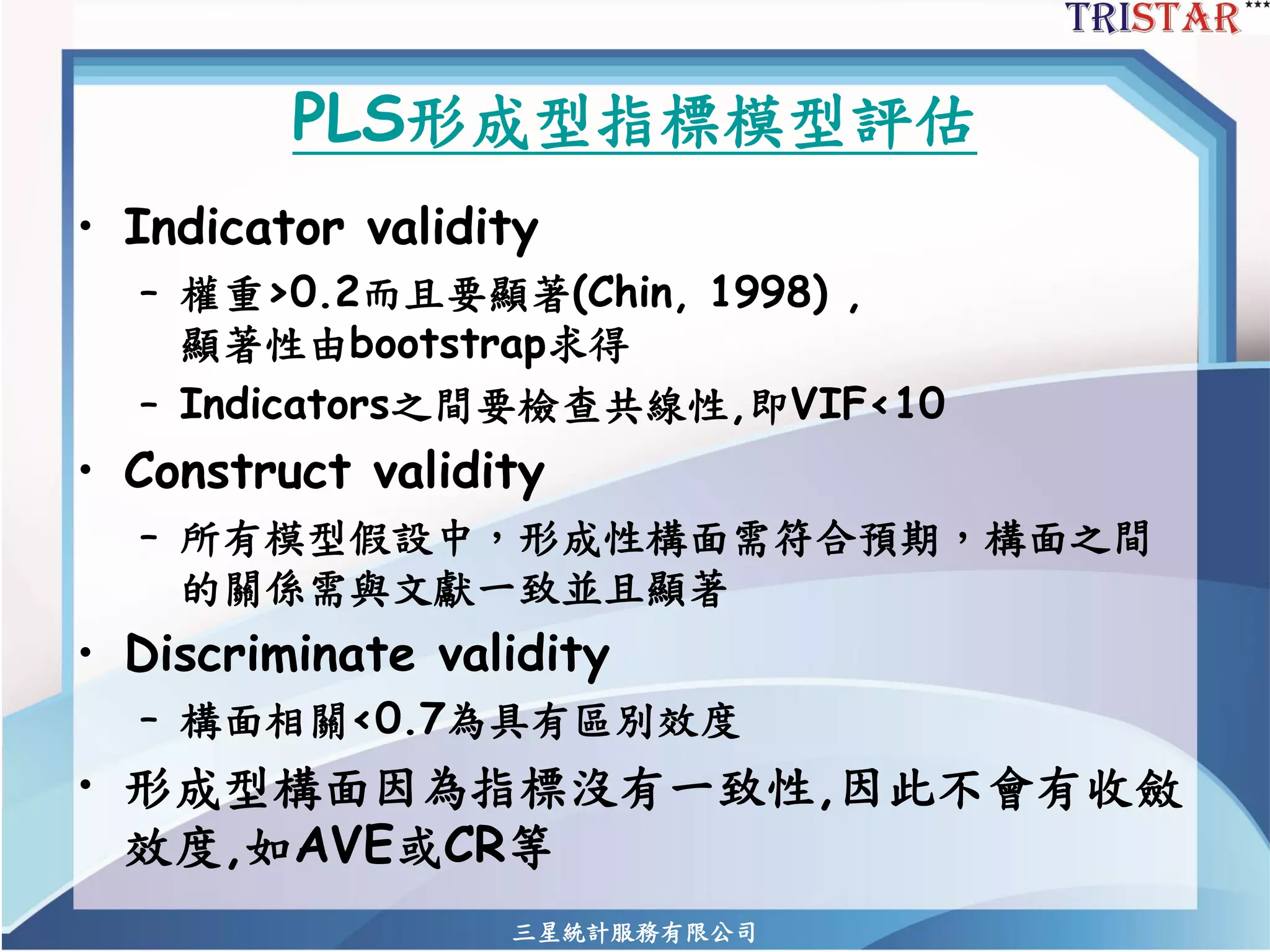 三星統計服務有限公司 
PLS形成型指標模型評估 
•Indicator validity 
–權重>0.2而且要顯著(Chin, 1998) , 顯著性由bootstrap求得 
–Indicators之間要檢查共線性,即VIF<10 
•Construct validity 
–所有模型假設中，形成性構面需符合預期，構面之間 的關係需與文獻一致並且顯著 
•Discriminate validity 
–構面相關<0.7為具有區別效度 
•形成型構面因為指標沒有一致性,因此不會有收斂 效度,如AVE或CR等  
