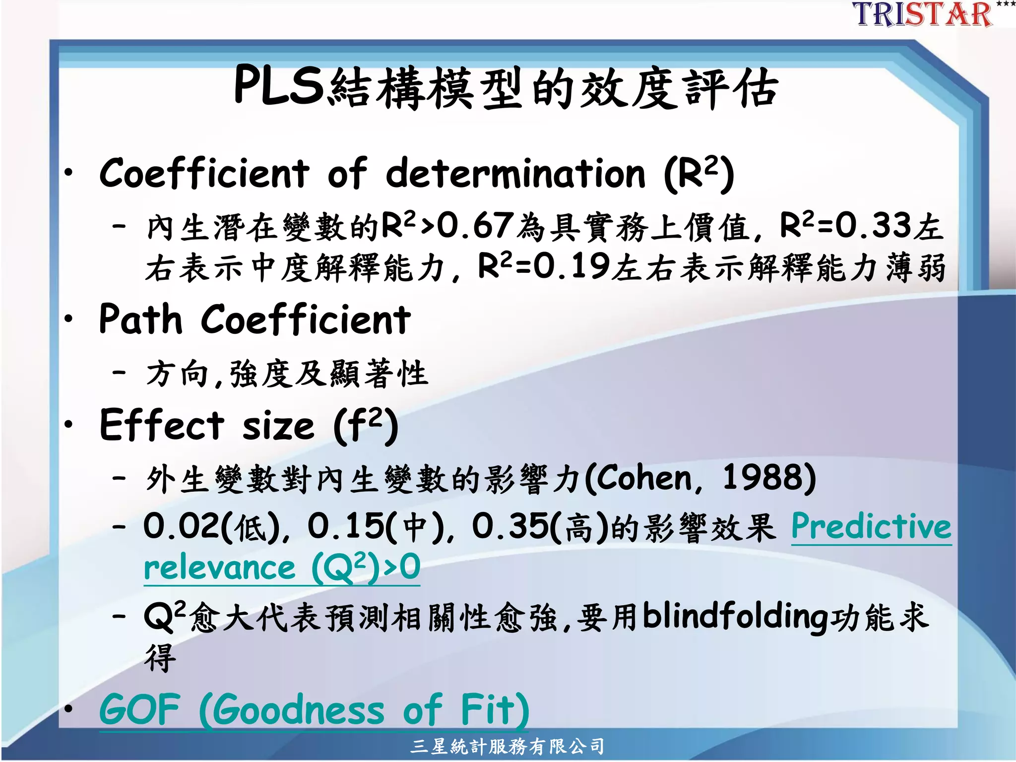三星統計服務有限公司 
PLS結構模型的效度評估 
•Coefficient of determination (R2) 
–內生潛在變數的R2>0.67為具實務上價值, R2=0.33左 右表示中度解釋能力, R2=0.19左右表示解釋能力薄弱 
•Path Coefficient 
–方向,強度及顯著性 
•Effect size (f2) 
–外生變數對內生變數的影響力(Cohen, 1988) 
–0.02(低), 0.15(中), 0.35(高)的影響效果Predictive relevance (Q2)>0 
–Q2愈大代表預測相關性愈強,要用blindfolding功能求 得 
•GOF (Goodness of Fit)  