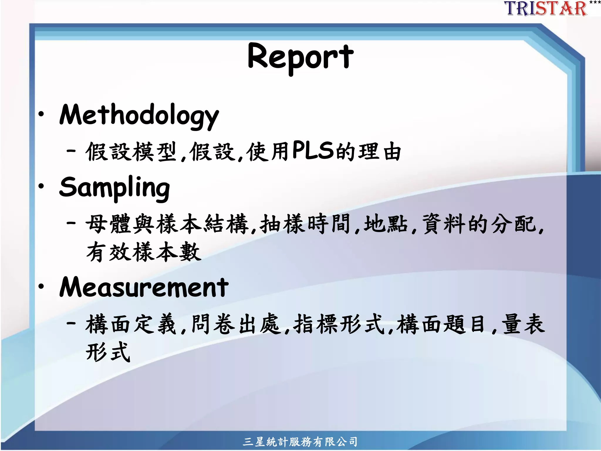 Report 
•Methodology 
–假設模型,假設,使用PLS的理由 
•Sampling 
–母體與樣本結構,抽樣時間,地點,資料的分配, 有效樣本數 
•Measurement 
–構面定義,問卷出處,指標形式,構面題目,量表 形式 
三星統計服務有限公司 
 