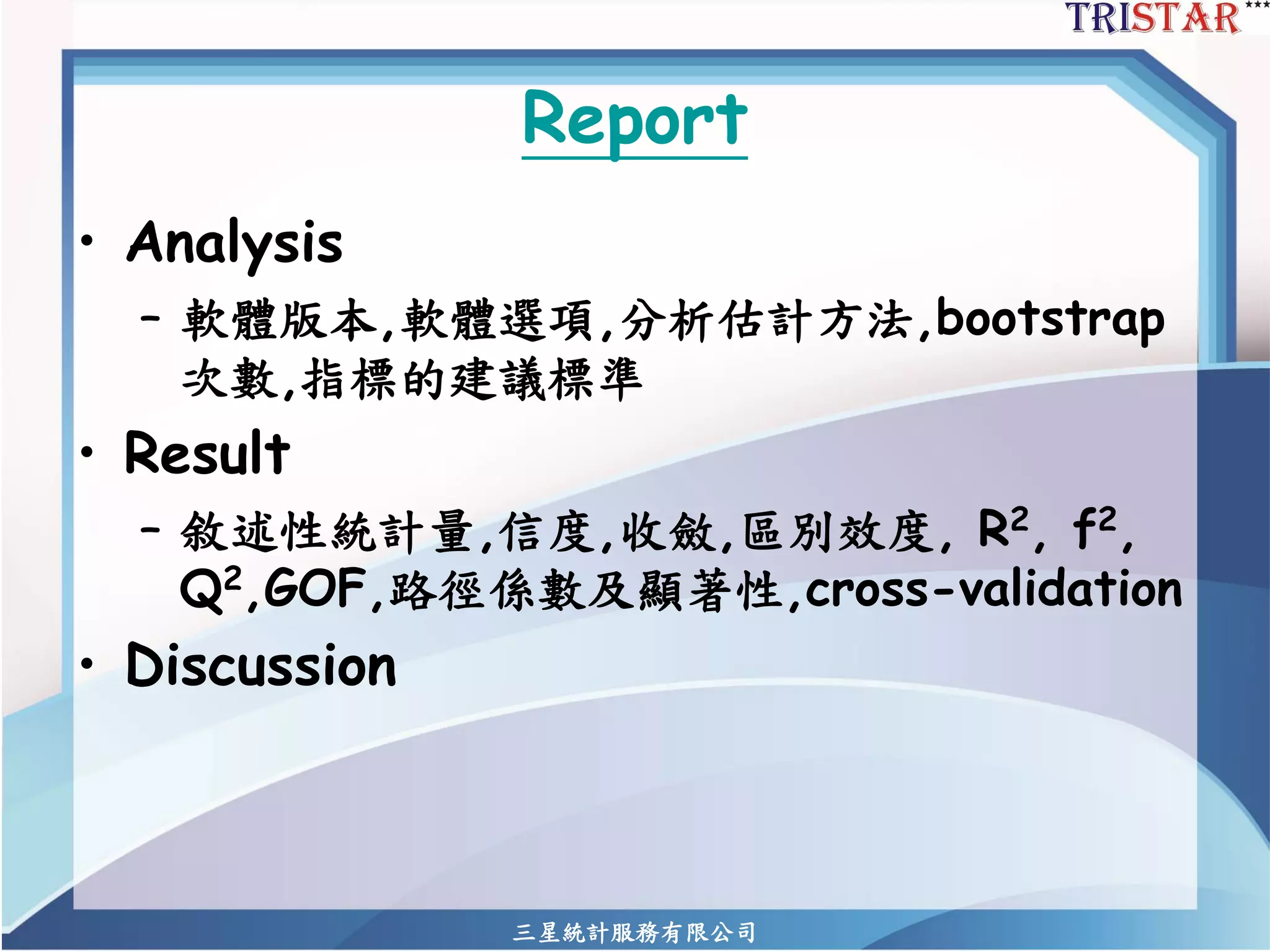 Report 
•Analysis 
–軟體版本,軟體選項,分析估計方法,bootstrap 次數,指標的建議標準 
•Result 
–敘述性統計量,信度,收斂,區別效度,R2,f2, Q2,GOF,路徑係數及顯著性,cross-validation 
•Discussion 
三星統計服務有限公司 
 