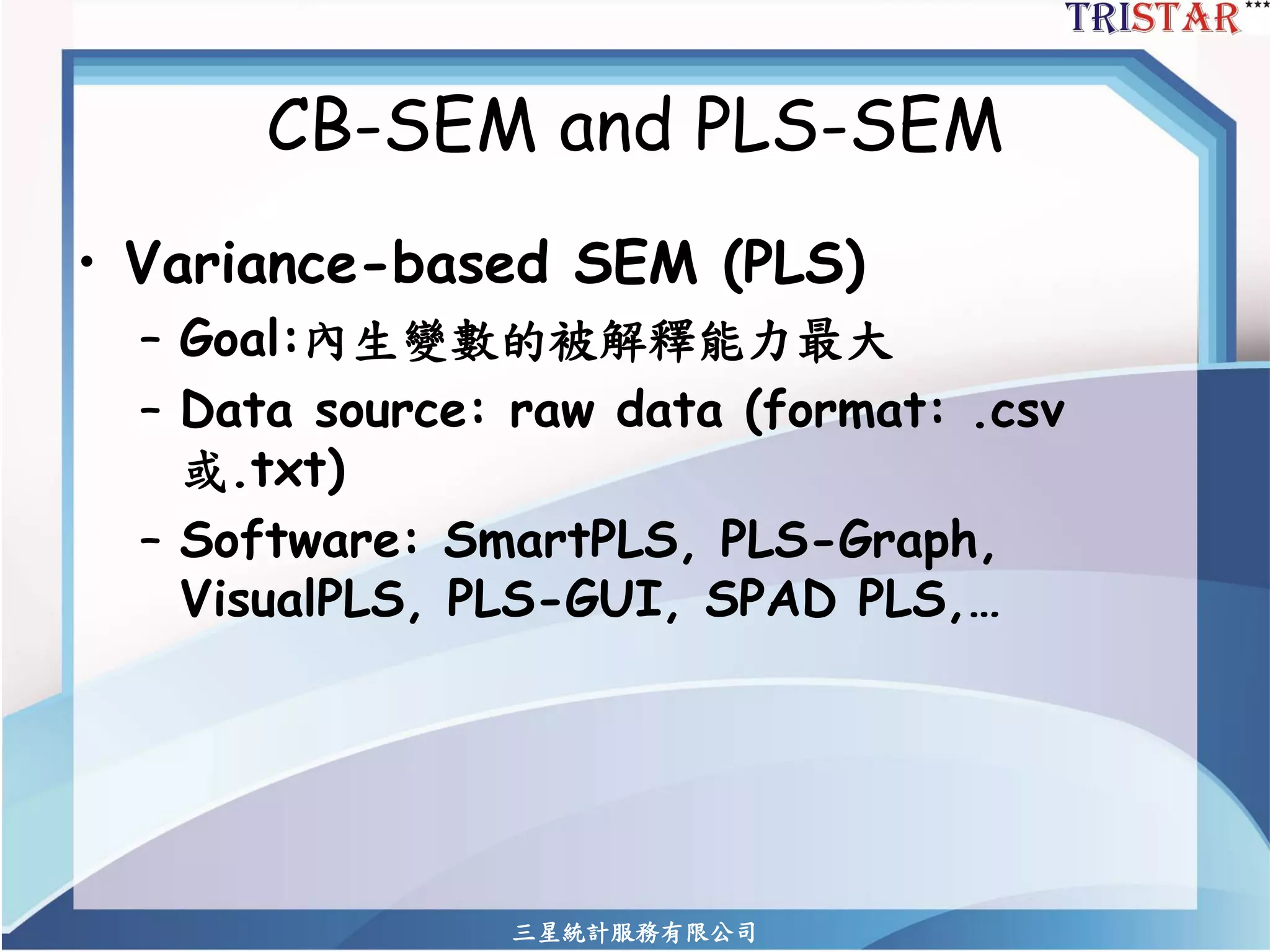 三星統計服務有限公司 
CB-SEM and PLS-SEM 
•Variance-based SEM (PLS) 
–Goal:內生變數的被解釋能力最大 
–Data source: raw data (format: .csv 或.txt) 
–Software: SmartPLS, PLS-Graph, VisualPLS, PLS-GUI, SPAD PLS,…  