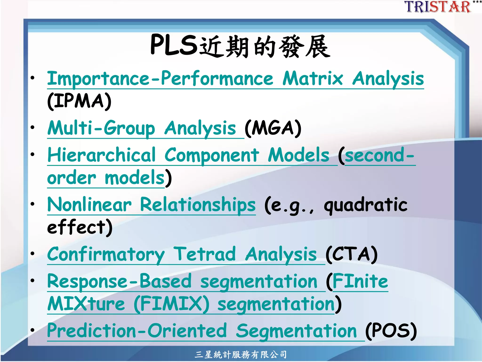 PLS近期的發展 
•Importance-Performance Matrix Analysis (IPMA) 
•Multi-Group Analysis (MGA) 
•Hierarchical Component Models (second- order models) 
•Nonlinear Relationships(e.g., quadratic effect) 
•Confirmatory Tetrad Analysis (CTA) 
•Response-Based segmentation (FInite MIXture (FIMIX) segmentation) 
•Prediction-Oriented Segmentation (POS) 
三星統計服務有限公司 
 