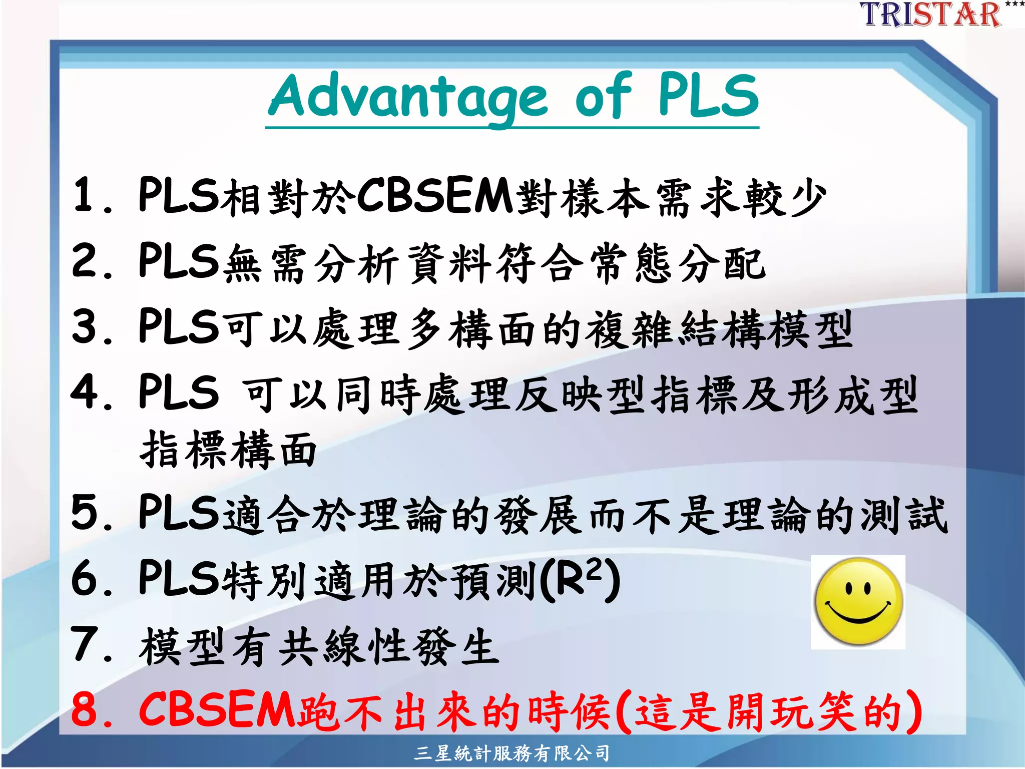 三星統計服務有限公司 
Advantage of PLS 
1.PLS相對於CBSEM對樣本需求較少 
2.PLS無需分析資料符合常態分配 
3.PLS可以處理多構面的複雜結構模型 
4.PLS 可以同時處理反映型指標及形成型 指標構面 
5.PLS適合於理論的發展而不是理論的測試 
6.PLS特別適用於預測(R2) 
7.模型有共線性發生 
8.CBSEM跑不出來的時候(這是開玩笑的)  