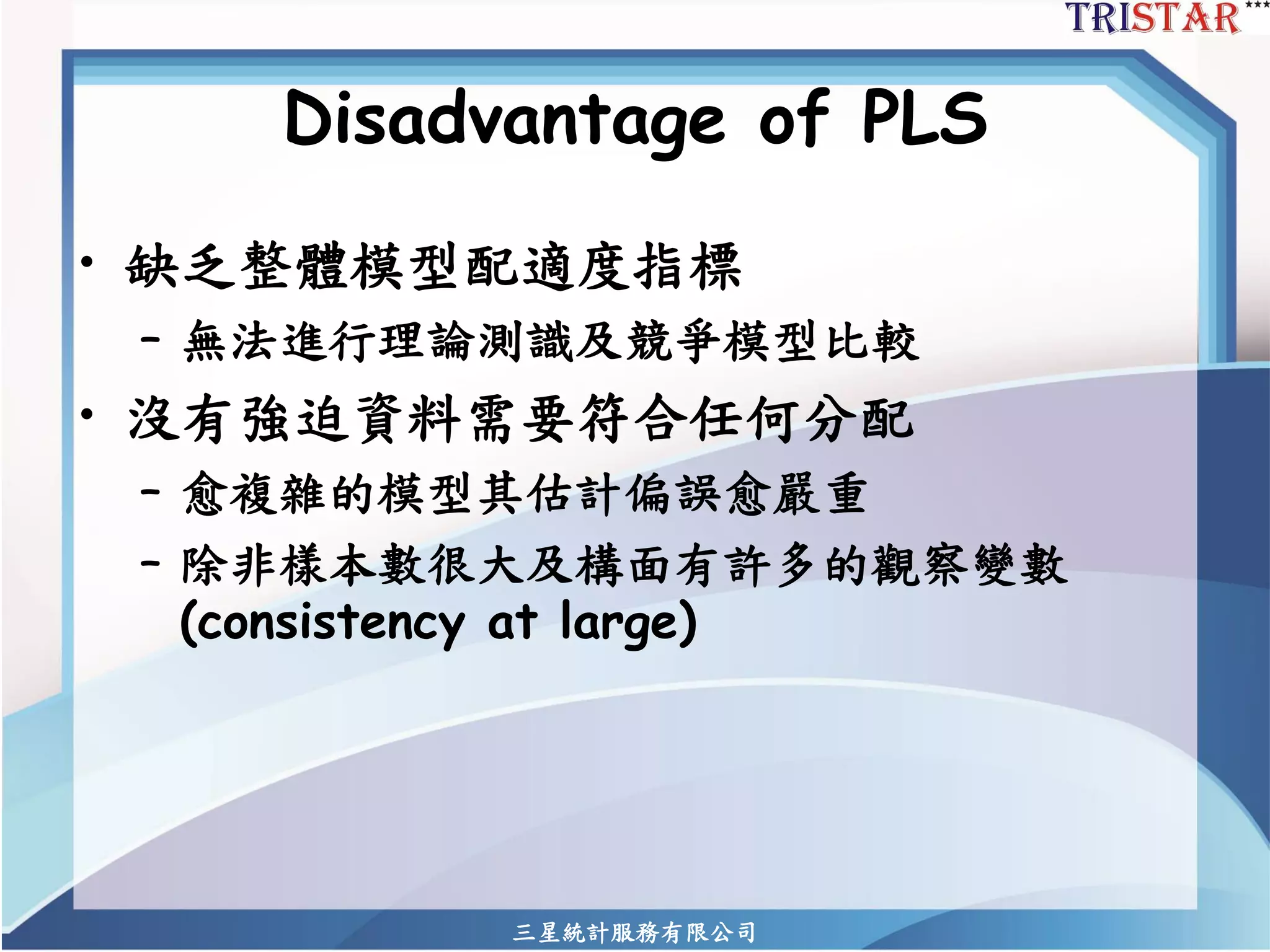 Disadvantage of PLS 
•缺乏整體模型配適度指標 
–無法進行理論測識及競爭模型比較 
•沒有強迫資料需要符合任何分配 
–愈複雜的模型其估計偏誤愈嚴重 
–除非樣本數很大及構面有許多的觀察變數 (consistency at large) 
三星統計服務有限公司 
 