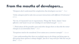 From the mouths of developers…
“Designers don’t understand the complexities that developers run into.” - Nate
“I find…designers fail to take into account interactions with different UI elements.” -
James
“For me, it’s keywords I see in requirements. Things like ‘better,’ ‘faster,’ ‘more
efficient,’ and ‘easier to use’ are red flags it’s not baked enough.” - Justin
“…Think about all the possible cases and either design them or describe the minor
changes to accommodate them.” - Dan
“Exceptions need to be considered. Error states are a common example.” – Aaron
“…Just understanding that there are multiple ways to do things and being open to
discussing those options is always helpful. ‘Just do it’ may work for Nike but not for
devs.” – Scott
 