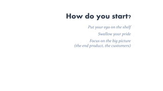 How do you start?
Put your ego on the shelf
Swallow your pride
Focus on the big picture
(the end product, the customers)
 