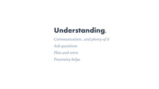 Understanding.
Communication…and plenty of it
Ask questions
Plan and retro
Proximity helps
 
