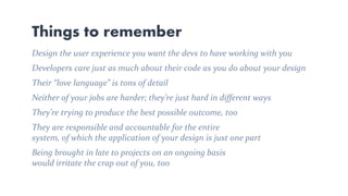 Things to remember
Design the user experience you want the devs to have working with you
Developers care just as much about their code as you do about your design
Their “love language” is tons of detail
Neither of your jobs are harder; they’re just hard in different ways
They’re trying to produce the best possible outcome, too
They are responsible and accountable for the entire
system, of which the application of your design is just one part
Being brought in late to projects on an ongoing basis
would irritate the crap out of you, too
 
