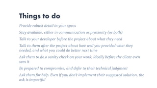 Things to do
Provide robust detail in your specs
Stay available, either in communication or proximity (or both)
Talk to your developer before the project about what they need
Talk to them after the project about how well you provided what they
needed, and what you could do better next time
Ask them to do a sanity check on your work, ideally before the client even
sees it
Be prepared to compromise, and defer to their technical judgment
Ask them for help. Even if you don’t implement their suggested solution, the
ask is impactful
 