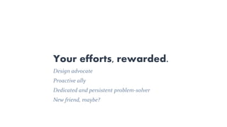 Design advocate
Proactive ally
Dedicated and persistent problem-solver
New friend, maybe?
Your efforts, rewarded.
 