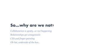 So…why are we not?
Collaboration is spotty…or not happening
Relationships get antagonistic
CYA and finger-pointing
Oh hai, underside of the bus…
 