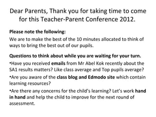 Dear Parents, Thank you for taking time to come
  for this Teacher-Parent Conference 2012.
Please note the following:
We are to make the best of the 10 minutes allocated to think of
ways to bring the best out of our pupils.
Questions to think about while you are waiting for your turn.
•Have you received emails from Mr Abel Kok recently about the
SA1 results matters? Like class average and Top pupils average?
•Are you aware of the class blog and Edmodo site which contain
learning resources?
•Are there any concerns for the child’s learning? Let’s work hand
in hand and help the child to improve for the next round of
assessment.
 