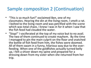 Sample composition 2 (Continuation)
• “This is so much fun!” exclaimed Ben, one of my
  classmates. Hearing the din at the living room, I smelt a rat.
  I bolted to the living room and was petrified with the scene
  which was total chaos. I knew I was in for it when I saw that
  the fish feed had clouded the water.
• “Stop!” I vociferated at the top of my voice but to no avail.
  The two of them continued to create mayhem. By the time
  I managed to pin the main culprit on the floor and snatched
  the bottle of fish feed from him, the fishes were doomed.
  All of them swam in a funny, hilarious way due to the over-
  feeding. When one of the goldfishes actually turned belly
  up, I felt a shiver down my spine and prepared for a
  dressing down from my sister when she returned from her
  trip.
 