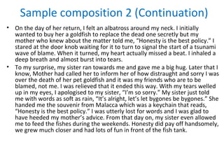 Sample composition 2 (Continuation)
• On the day of her return, I felt an albatross around my neck. I initially
  wanted to buy her a goldfish to replace the dead one secretly but my
  mother who knew about the matter told me, “Honesty is the best policy.” I
  stared at the door knob waiting for it to turn to signal the start of a tsunami
  wave of blame. When it turned, my heart actually missed a beat. I inhaled a
  deep breath and almost burst into tears.
• To my surprise, my sister ran towards me and gave me a big hug. Later that I
  know, Mother had called her to inform her of how distraught and sorry I was
  over the death of her pet goldfish and it was my friends who are to be
  blamed, not me. I was relieved that it ended this way. With my tears welled
  up in my eyes, I apologised to my sister, “I’m so sorry.” My sister just told
  me with words as soft as rain, “It’s alright, let’s let bygones be bygones.” She
  handed me the souvenir from Malacca which was a keychain that reads,
  “Honesty is the best policy.” I was utterly lost for words and I was glad to
  have heeded my mother’s advice. From that day on, my sister even allowed
  me to feed the fishes during the weekends. Honesty did pay off handsomely,
  we grew much closer and had lots of fun in front of the fish tank.
 