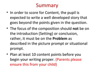 Summary
• In order to score for Content, the pupil is
  expected to write a well developed story that
  goes beyond the points given in the question.
• The focus of the composition should not be on
  the introduction (Setting) or conclusion,
  rather, it must be on the Problem as
  described in the picture prompt or situational
  prompt.
• Plan at least 10 content points before you
  begin your writing proper. (Parents please
  ensure this from your child)
 